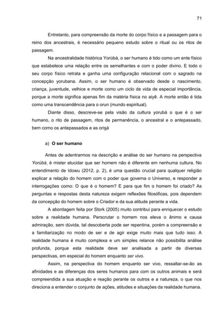 71
Entretanto, para compreensão da morte do corpo físico e a passagem para o
reino dos ancestrais, é necessário pequeno estudo sobre o ritual ou os ritos de
passagem.
Na ancestralidade histórica Yorùbá, o ser humano é tido como um ente físico
que estabelece uma relação entre os semelhantes e com o poder divino. E todo o
seu corpo físico retrata e ganha uma configuração relacional com o sagrado na
concepção yorubana. Assim, o ser humano é observado desde o nascimento,
criança, juventude, velhice e morte como um ciclo de vida de especial importância,
porque a morte significa apenas fim da matéria física no aiyê. A morte então é tida
como uma transcendência para o orun (mundo espiritual).
Diante disso, descreve-se pela visão da cultura yorubá o que é o ser
humano, o rito de passagem, ritos de permanência, o ancestral e o antepassado,
bem como os antepassados e as orisá
a) O ser humano
Antes de adentrarmos na descrição e análise do ser humano na perspectiva
Yorùbá, é mister elucidar que ser homem não é diferente em nenhuma cultura. No
entendimento de Idowu (2012, p. 2), é uma questão crucial para qualquer religião
explicar a relação do homem com o poder que governa o Universo, e responder a
interrogações como: O que é o homem? E para que fim o homem foi criado? As
perguntas e respostas desta natureza exigem reflexões filosóficas, pois dependem
da concepção do homem sobre o Criador e da sua atitude perante a vida.
A abordagem feita por Stork (2005) muito contribui para enriquecer o estudo
sobre a realidade humana. Perscrutar o homem nos eleva o ânimo e causa
admiração, sem dúvida, tal descoberta pode ser repentina, porém a compreensão e
a familiarização no modo de ser e de agir exige muito mais que tudo isso. A
realidade humana é muito complexa e um simples relance não possibilita análise
profunda, porque esta realidade deve ser analisada a partir de diversas
perspectivas, em especial do homem enquanto ser vivo.
Assim, na perspectiva do homem enquanto ser vivo, ressaltar-se-ão as
afinidades e as diferenças dos seres humanos para com os outros animais e será
compreendida a sua atuação e reação perante os outros e a natureza, o que nos
direciona a entender o conjunto de ações, atitudes e situações da realidade humana.
 