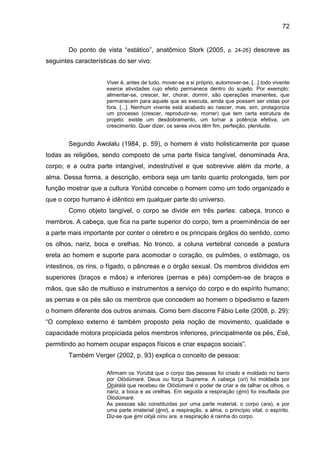 72
Do ponto de vista “estático”, anatômico Stork (2005, p. 24-26) descreve as
seguintes características do ser vivo:
Viver é, antes de tudo, mover-se a si próprio, automover-se. [...] todo vivente
exerce atividades cujo efeito permanece dentro do sujeito. Por exemplo:
alimentar-se, crescer, ler, chorar, dormir, são operações imanentes, que
permanecem para aquele que as executa, ainda que possam ser vistas por
fora. [...]. Nenhum vivente está acabado ao nascer, mas, sim, protagoniza
um processo (crescer, reproduzir-se, morrer) que tem certa estrutura de
projeto: existe um desdobramento, um tornar a potência efetiva, um
crescimento. Quer dizer, os seres vivos têm fim, perfeição, plenitude.
Segundo Awolalu (1984, p. 59), o homem é visto holisticamente por quase
todas as religiões, sendo composto de uma parte física tangível, denominada Ara,
corpo; e a outra parte intangível, indestrutível e que sobrevive além da morte, a
alma. Dessa forma, a descrição, embora seja um tanto quanto prolongada, tem por
função mostrar que a cultura Yorùbá concebe o homem como um todo organizado e
que o corpo humano é idêntico em qualquer parte do universo.
Como objeto tangível, o corpo se divide em três partes: cabeça, tronco e
membros. A cabeça, que fica na parte superior do corpo, tem a proeminência de ser
a parte mais importante por conter o cérebro e os principais órgãos do sentido, como
os olhos, nariz, boca e orelhas. No tronco, a coluna vertebral concede a postura
ereta ao homem e suporte para acomodar o coração, os pulmões, o estômago, os
intestinos, os rins, o fígado, o pâncreas e o órgão sexual. Os membros divididos em
superiores (braços e mãos) e inferiores (pernas e pés) compõem-se de braços e
mãos, que são de multiuso e instrumentos a serviço do corpo e do espírito humano;
as pernas e os pés são os membros que concedem ao homem o bipedismo e fazem
o homem diferente dos outros animais. Como bem discorre Fábio Leite (2008, p. 29):
“O complexo externo é também proposto pela noção de movimento, qualidade e
capacidade motora propiciada pelos membros inferiores, principalmente os pés, Esè,
permitindo ao homem ocupar espaços físicos e criar espaços sociais”.
Também Verger (2002, p. 93) explica o conceito de pessoa:
Afirmam os Yorùbá que o corpo das pessoas foi criado e moldado no barro
por Olódùmarè, Deus ou força Suprema. A cabeça (orí) foi moldada por
Òbàtálá que recebeu de Olódùmarè o poder de criar e de talhar os olhos, o
nariz, a boca e as orelhas. Em seguida a respiração (èmi) foi insuflada por
Olódùmarè.
As pessoas são constituídas por uma parte material, o corpo (ara), e por
uma parte imaterial (èmi), a respiração, a alma, o princípio vital, o espírito.
Diz-se que èmi olójà nínu ara, a respiração é rainha do corpo.
 