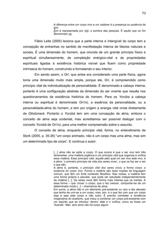 73
A diferença entre um corpo vivo e um cadáver é a presença ou ausência de
èmi.
Èmi é representada por òjìji, a sombra das pessoas. É aquilo que os fon
denominam ye.
Fábio Leite (2005) leciona que a parte interna e intangível do corpo tem a
concepção de entranhas no sentido de manifestação interna de fatores naturais e
sociais. É uma dimensão do homem, que oriunda de um grande princípio físico e
espiritual simultaneamente, de compleição enérgico-vital e de propriedades
espirituais ligadas à existência histórica visível que fluem como propriedade
intrínseca do homem, construindo e formatando o seu interior.
Em sendo assim, o Orí, que antes era considerado uma parte física, agora
toma uma dimensão muito mais ampla, porque ele, Orí, é compreendido como
princípio vital de individualização de personalidade. É denominado a cabeça interna,
portanto é uma configuração abstrata da dimensão do ser vivente que resulta nos
questionamentos da existência histórica do homem. Para os Yorùba a cabeça
interna ou espiritual é denominada Orí‟nú, a essência da personalidade, ou a
personalidade-alma do homem, e tem por origem a energia vital vinda diretamente
de Olódùmarè. Portanto o Yorùbá tem sim uma concepção de alma, embora o
conceito de alma seja ocidental, mas acreditamos ser possível dialogar com o
conceito Yorùbá de Orí‟nú, para uma melhor compreensão sobre o assunto.
O conceito de alma, enquanto princípio vital, forma, no entendimento de
Stork (2005, p. 35-36) “um corpo animado, não é um corpo mas uma alma, mas sim
um determinado tipo de corpo”. E continua o autor:
[…] alma não se opõe a corpo. O que ocorre é que o ser vivo tem três
dimensões: uma matéria orgânica e um princípio vital que organiza e vivifica
essa matéria. Esse princípio vital, aquele pelo qual um ser vivo está vivo, é
a alma: „o primeiro princípio de vida dos seres vivos‟, o que os faz ser e ser
o que são.
A alma é, portanto, o princípio vital dos seres vivos; a forma corpo; a
essência do corpo vivo. Forma e matéria são duas noções da linguagem
comum, que têm um forte conteúdo filosófico. Nas coisas, a matéria tem
uma forma própria e peculiar, que pode ser estudada independentemente
da matéria [...]. Os seres vivos têm forma mais intensa que os inertes. A
essa forma – que „move‟ o corpo, que o faz crescer, comportar-se de um
determinado modo [...] – chamamos de alma.
Em suma, a alma não é um elemento pré-existente ou raro e tão elevado
que tenha de unir-se a um corpo, mas, sim, é o que faz com que um corpo
seja e seja este corpo e não outro. É preciso combater a tendência
imaginativa do dualismo, que induz a combinar um corpo pré-existente com
um espírito que se introduz „dentro‟ dele e o vivifica, como se fosse um
„duende‟. Não: sem alma não há corpo algum.
 