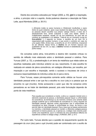 74
Diante dos conceitos colocados por Verger (2002, p. 93), èmi é a respiração,
a alma, o princípio vital e o espirito. Ainda podemos observar a descrição de Fábio
Leite, apud Abimbola (2008, p. 30-31):
[...]Òrìsànla molda os seres humanos e Olódùmarè insufla-lhes o sopro
divino do qual é detentor, após o que recebem de Ajala seus Orí. Para isso,
as pessoas devem escolher sua própria „cabeça interna‟, e esse ato é
absolutamente livre, sendo suficiente a cada uma adotar, dentre a
multiplicidade existente, aquele Orí de sua preferência, do qual não se
conhece as qualidades e os defeitos. Trata-se de um momento crucial do
livre-arbítrio. […] segundo os Ioruba, a escolha de um bom Orí é
responsável pelo sucesso humano, e que ocorre o contrário em caso de
uma opção infeliz. Ainda mais, a escolha de um Orí é definitiva, impossível
de ser alterada. Dessa forma, o destino de um homem repousa nas
qualidades de seu Orí, ou seja, o destino humano é estabelecido por Orí.
[Grifo nosso]
Os conceitos sobre alma, livre-arbítrio e destino têm recebido críticas no
sentido de reflexão mais elaborada sobre a identidade pessoal e coletiva. Para
Yunusa (2007, p. 72), a predestinação é um tema da metafísica que relata sobre as
escolhas realizadas pelo indivíduo anterior ao seu nascimento. E esta escolha foi
realizada em estado de plena consciência, em estágios diferentes, por escolha, por
imposição e por escolha e imposição, sendo o sucesso e insucesso de única e
exclusiva responsabilidade do indivíduo antes de vir para a terra.
Para Yunusa, esses pré-requisitos somente serão válidos se houver uma
identidade pessoal entre o ser que fez a escolha no orun (céu) e a pessoa que se
encontra no ayé (mundo). Ainda acrescenta o autor que não há consenso entre
pensadores ao se tratar de identidade pessoal, pois esta formulação depende de
ponto de vista metafísico.
Para aqueles que consideram a mente, a alma ou o aspecto mental como o
elemento essencial da pessoa, a identidade pessoal requer a uniformidade
da consciência, da lembrança ou da memória. Embora uma variante desta
posição sustente que a uniformidade da consciência é o único requisito da
identidade pessoal, algumas outras argumentam que à uniformidade da
consciência se deve conjugar a uniformidade do corpo, de forma a nos
permitir falar em identidade pessoal. Para a tese que se baseia estritamente
na memória, a identidade pessoal se mantém e diferentes estágios-pessoa
pertencem à mesma pessoa, se, e apenas se, o estágio mais recente puder
conter uma experiência, que é a memória de uma consciência reflexiva da
experiência contida no estágio antigo. (YUNUSA, 2007, p. 6-7)
Por outro lado, Yunusa aborda que a questão do esquecimento quando da
passagem do orun (céu) para o ayé (mundo) pode ser contornada com o auxílio de
 