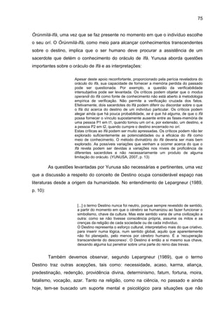 75
Òrúnmìlá-Ifá, uma vez que se faz presente no momento em que o indivíduo escolhe
o seu orí. O Òrúnmìlà-Ifá, como meio para alcançar conhecimentos transcendentes
sobre o destino, implica que o ser humano deve procurar a assistência de um
sacerdote que detém o conhecimento do oráculo de Ifá. Yunusa aborda questões
importantes sobre o oráculo de Ifá e as interpretações:
Apesar deste apoio reconfortante, proporcionado pela perícia reveladora do
oráculo do Ifá, sua capacidade de fornecer a memória perdida do passado
pode ser questionada. Por exemplo, a questão da verificabilidade
intersubjetiva pode ser levantada. Os críticos podem objetar que o modus
operandi do Ifá como fonte de conhecimento não está aberto à metodologia
empírica de verificação. Não permite a verificação cruzada dos fatos.
Efetivamente, dois sacerdotes do Ifá podem diferir ou discordar sobre o que
o Ifá diz acerca do destino de um indivíduo particular. Os críticos podem
alegar ainda que há pouca probabilidade, se é que há alguma, de que o Ifá
possa fornecer o vínculo supostamente ausente entre as fases-memória de
uma pessoa P1 em t1, quando tomou um orí e, por extensão, um destino, e
a pessoa P2 em t2, quando cumpre o destino encerrado no orí.
Estas críticas ao Ifá podem ser muito apressadas. Os críticos podem não ter
explorado suficientemente as potencialidades ou a eficácia do Ifá como
meio de conhecimento. O método divinatório do Ifá deveria ser mais bem
explorado. As possíveis variações que venham a ocorrer acerca do que o
Ifá revela podem ser devidas a variações nos níveis de proficiência de
diferentes sacerdotes e não necessariamente um produto de alguma
limitação do oráculo. (YUNUSA, 2007, p. 13)
As questões levantadas por Yunusa são necessárias e pertinentes, uma vez
que a discussão a respeito do conceito de Destino ocupa considerável espaço nas
literaturas desde a origem da humanidade. No entendimento de Lepargneur (1989,
p. 10):
[...] o termo Destino nunca foi neutro, porque sempre revestido de sentido,
a partir do momento em que o cérebro se humanizou ao fazer funcionar o
simbolismo, chave da cultura. Mas este sentido varia de uma civilização a
outra: como se não tivesse consciência própria, assume os mitos e as
crenças da religião de cada sociedade ou de cada indivíduo.
O Destino representa o esforço cultural, interpretativo mais do que criativo,
para inserir numa lógica, num sentido global, aquilo que aparentemente
não foi planejado, pelo menos por cérebro humano. É a „recuperação
transcendente do desconexo‟. O Destino é então a si mesmo sua chave,
deixando alguma luz penetrar sobre uma parte do reino das trevas.
Também devemos observar, segundo Lepargneur (1989), que o termo
Destino traz outras acepções, tais como: necessidade, acaso, karma, aliança,
predestinação, redenção, providência divina, determinismo, fatum, fortuna, moira,
fatalismo, vocação, azar. Tanto na religião, como na ciência, no passado e ainda
hoje, tem-se buscado um suporte mental e psicológico para situações que não
 