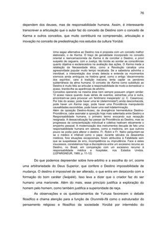 76
dependem dos deuses, mas de responsabilidade humana. Assim, é interessante
transcrever a articulação que o autor faz do conceito de Destino com o conceito de
Karma e outros conceitos, que muito contribuirá na compreensão, articulação e
inovação no conceito de predestinação nos estudos da cultura Yorùbá:
Uma sagaz alternativa ao Destino nos é proposta com um conceito melhor
elaborado, o de Karma. O traço de genialidade incorporado no conceito
oriental e reencarnacionista de Karma é de conciliar o Destino, a priori
suspeito de cegueira, com a Justiça, tão lúcida ao sondar as consciências
quanto objetiva e esclarecedora na avaliação das ações. O Karma mede a
retaliação da Necessidade ética, como a Revolução canaliza uma
agressividade popular muito tempo recalcada. Se a sabedoria adivinha o
inevitável, a interpretação dos sinais detecta e entende os movimentos
sísmicos ainda ambíguos na história geral, como o antigo „discernimento
dos espíritos‟, cara à tradição inaciana, tenta captar os pendores
subterrâneos da alma humana. O conceito de Karma como substituto ao
Destino é muito feliz ao articular a responsabilidade de modo a domesticar o
acaso, tirando-lhe as aparências de arbítrio.
Conceitos operando na mesma área nem sempre possuem origem similar:
„O acaso nasce quando duas séries de eventos, estranhas uma à outra,
encontram-se para provocar um fenômeno inesperado‟ (J. C. Casanova).
Por trás do acaso, pode haver uma lei (determinista?) ainda desconhecida,
pode haver um Karma cego, pode haver uma Providência manipulando
causalidades escondidas, pode haver uma real indeterminação.
Além da oposição Destino-Acaso, da divergência hermenêutica Destino-
Providência, cabe assinalar a oposição hoje mais salientada entre Destino e
Responsabilidade humana, o primeiro termo evocando sua recepção
resignada. A dessacralização faz passar da Providência ao Destino, mas os
progressos da conscientização individual e coletiva reativam eticamente o
empenho pessoal. A modernização dos instrumentos decupla de fato uma
responsabilidade humana em setores, como a medicina, em que outrora
pouco se podia para alterar o destino. Fr. Robin e Fr. Nativi perguntam-se
se o médico é infalível como o papa: durante séculos os desacertos
médicos, fora situações excepcionais, foram atribuídos à Fatalidade sem
que se suspeitasse de erro, incompetência ou imprudência. Face a estes
insucessos, constatamos hoje a discrepância entre um excessivo recurso ao
Destino, no Brasil, em comparação com um excessivo recurso à
responsabilidade médica e hospitalar, nos Estados Unidos.
(LEPARGNEUR, 1989, p. 11-12)
Do que podemos depreender sobre livre-arbítrio e a escolha do orí, ocorre
uma arbitrariedade do Deus Superior, que confere o Destino impossibilidade de
mudança. O destino é impossível de ser alterado, o que entra em desacordo com a
formação do bom caráter (Ìwàpélé). Isso leva a dizer que o criador faz do ser
humano uma marionete. Além do mais, esse princípio justifica a exploração do
homem pelo homem, como também justifica a superioridade de raça.
As observações e os questionamentos de Yunusa favorecem o debate
filosófico e chama atenção para a função de Orunmilá-Ifá como o estruturador do
pensamento religioso e filosófico da sociedade Yorúbá por intermédio do
 