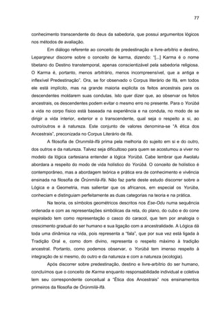 77
conhecimento transcendente do deus da sabedoria, que possui argumentos lógicos
nos métodos de avaliação.
Em diálogo referente ao conceito de predestinação e livre-arbítrio e destino,
Lepargneur discorre sobre o conceito de karma, dizendo: “[...] Karma é o nome
tibetano do Destino transtemporal, apenas conscientizável pela sabedoria religiosa.
O Karma é, portanto, menos arbitrário, menos incompreensível, que a antiga e
inflexível Predestinação”. Ora, se for observado o Corpus literário de Ifá, em todos
ele está implícito, mas na grande maioria explicita os feitos ancestrais para os
descendentes moldarem suas condutas. Isto quer dizer que, ao observar os feitos
ancestrais, os descendentes podem evitar o mesmo erro no presente. Para o Yorùbá
a vida no corpo físico está baseada na experiência e na conduta, no modo de se
dirigir a vida interior, exterior e o transcendente, qual seja o respeito a si, ao
outro/outros e à natureza. Este conjunto de valores denomina-se “A ética dos
Ancestrais”, preconizada no Corpus Literário de Ifá.
A filosofia de Orunmilá-Ifá prima pela melhoria do sujeito em si e do outro,
dos outros e da natureza. Talvez seja dificultoso para quem se acostumou a viver no
modelo da lógica cartesiana entender a lógica Yorùbá. Cabe lembrar que Awolalu
abordara a respeito do modo de vida holístico do Yorùbá. O conceito de holístico é
contemporâneo, mas a abordagem teórica e prática era de conhecimento e vivência
ensinada na filosofia de Òrúnmìlà-Ifá. Não faz parte deste estudo discorrer sobre a
Lógica e a Geometria, mas salientar que os africanos, em especial os Yorùba,
conheciam e distinguiam perfeitamente as duas categorias na teoria e na prática.
Na teoria, os símbolos geométricos descritos nos Ese-Odu numa sequência
ordenada e com as representações simbólicas da reta, do plano, do cubo e do cone
espiralado tem como representação o casco do caracol, que tem por analogia o
crescimento gradual do ser humano e sua ligação com a ancestralidade. A Lógica dá
toda uma dinâmica na vida, pois representa a “fala”, que por sua vez está ligada à
Tradição Oral e, como dom divino, representa o respeito máximo à tradição
ancestral. Portanto, como podemos observar, o Yorùbá tem imenso respeito à
integração de si mesmo, do outro e da natureza e com a natureza (ecologia).
Após discorrer sobre predestinação, destino e livre-arbítrio do ser humano,
concluímos que o conceito de Karma enquanto responsabilidade individual e coletiva
tem seu correspondente conceitual a “Ética dos Ancestrais” nos ensinamentos
primeiros da filosofia de Òrúnmìlà-Ifá.
 