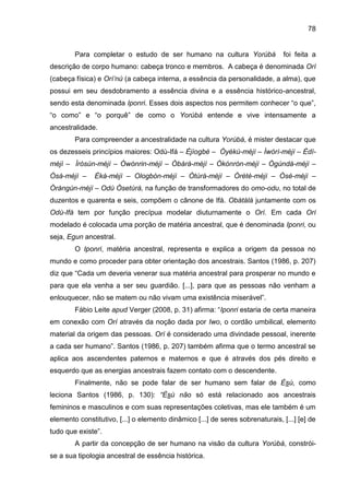 78
Para completar o estudo de ser humano na cultura Yorùbá foi feita a
descrição de corpo humano: cabeça tronco e membros. A cabeça é denominada Orí
(cabeça física) e Orí‟nú (a cabeça interna, a essência da personalidade, a alma), que
possui em seu desdobramento a essência divina e a essência histórico-ancestral,
sendo esta denominada Iponri. Esses dois aspectos nos permitem conhecer “o que”,
“o como” e “o porquê” de como o Yorùbá entende e vive intensamente a
ancestralidade.
Para compreender a ancestralidade na cultura Yorùbá, é mister destacar que
os dezesseis princípios maiores: Odù-Ifá – Èjìogbè – Òyèkú-méjì – Ìwòrì-méjì – Èdí-
méjì – Ìròsùn-méjì – Òwónrin-méjì – Òbàrà-méjì – Òkònròn-méjì – Ògúndá-méjì –
Òsá-méjì – Èká-méjì – Ologbón-méjì – Òtúrá-méjì – Òrètè-méjì – Òsé-méjì –
Òràngún-méjì – Odù Òsetùrá, na função de transformadores do omo-odu, no total de
duzentos e quarenta e seis, compõem o cânone de Ifá. Obàtálá juntamente com os
Odù-Ifá tem por função precípua modelar diuturnamente o Orí. Em cada Orí
modelado é colocada uma porção de matéria ancestral, que é denominada Iponri, ou
seja, Egun ancestral.
O Iponri, matéria ancestral, representa e explica a origem da pessoa no
mundo e como proceder para obter orientação dos ancestrais. Santos (1986, p. 207)
diz que “Cada um deveria venerar sua matéria ancestral para prosperar no mundo e
para que ela venha a ser seu guardião. [...], para que as pessoas não venham a
enlouquecer, não se matem ou não vivam uma existência miserável”.
Fábio Leite apud Verger (2008, p. 31) afirma: “Iponri estaria de certa maneira
em conexão com Orí através da noção dada por Iwo, o cordão umbilical, elemento
material da origem das pessoas. Orí é considerado uma divindade pessoal, inerente
a cada ser humano”. Santos (1986, p. 207) também afirma que o termo ancestral se
aplica aos ascendentes paternos e maternos e que é através dos pés direito e
esquerdo que as energias ancestrais fazem contato com o descendente.
Finalmente, não se pode falar de ser humano sem falar de Èsù, como
leciona Santos (1986, p. 130): “Èsù não só está relacionado aos ancestrais
femininos e masculinos e com suas representações coletivas, mas ele também é um
elemento constitutivo, [...] o elemento dinâmico [...] de seres sobrenaturais, [...] [e] de
tudo que existe”.
A partir da concepção de ser humano na visão da cultura Yorùbá, constrói-
se a sua tipologia ancestral de essência histórica.
 