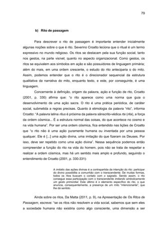 79
b) Rito de passagem
Para descrever o rito de passagem é importante entender inicialmente
algunas noções sobre o que é rito. Severino Croatto leciona que o ritual é um termo
expressivo no mundo religioso. Os ritos se destacam pela sua função social, tanto
nos gestos, na parte visível, quanto no aspecto organizacional. Como gestos, os
ritos se equivalem aos símbolos em ação e são possuidores de linguagem primária;
além do mais, em uma ordem crescente, o estudo do rito anteciparia o do mito.
Assim, podemos entender que o rito é o direcionador sequencial da estrutura
qualitativa da narrativa do mito, enquanto texto, e este, por conseguinte, é uma
linguagem.
Concernente à definição, origem da palavra, ação e função de rito, Croatto
(2001, p. 330) afirma que: “o rito aparece como uma norma que guia o
desenvolvimento de uma ação sacra. O rito é uma prática periódica, de caráter
social, submetida a regras precisas. Quanto à etimologia da palavra “rito”, informa
Croatto: “A palavra latina ritus é próxima da palavra sânscrito-védica rta (rita), a força
da ordem cósmica... É a estrutura normal das coisas, do que acontece no cosmo e
na vida humana”. Por ser uma ordem cósmica, fica entendido nas lições de Croatto
que “o rito não é uma ação puramente humana ou inventada por uma pessoa
qualquer. Ele é [...] uma ação divina, uma imitação do que fizeram os Deuses. Por
isso, deve ser repetido como uma ação divina”. Nessa sequência podemos então
compreender a função do rito na vida do homem, pois não se trata de respeitar e
realizar a ordem cósmica, mas há um sentido mais amplo e profundo, seguindo o
entendimento de Croatto (2001, p. 330-331):
A imitatio das ações divinas é a contrapartida da intenção do rito: participar
do divino possibilita a comunhão com o transcendente. De muitas formas,
todos os ritos buscam o contato com o sagrado. Sendo assim, o rito
consegue essa participação com o transcendente imitando simbolicamente
um gesto primordial. Este último é o elemento específico do rito, o que
anuncia, consequentemente, a presença de um mito “intencionante”, que
lhe dá sentido.
Ainda sobre os ritos, Da Matta (2011, p. 9), na Apresentação de Os Ritos de
Passagem, escreve: “se os ritos não resolvem a vida social, sabemos que sem eles
a sociedade humana não existiria como algo consciente, uma dimensão a ser
 