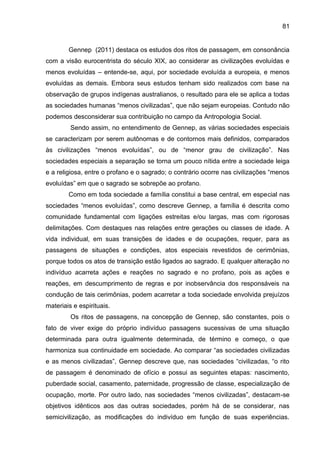81
Gennep (2011) destaca os estudos dos ritos de passagem, em consonância
com a visão eurocentrista do século XIX, ao considerar as civilizações evoluídas e
menos evoluídas – entende-se, aqui, por sociedade evoluída a europeia, e menos
evoluídas as demais. Embora seus estudos tenham sido realizados com base na
observação de grupos indígenas australianos, o resultado para ele se aplica a todas
as sociedades humanas “menos civilizadas”, que não sejam europeias. Contudo não
podemos desconsiderar sua contribuição no campo da Antropologia Social.
Sendo assim, no entendimento de Gennep, as várias sociedades especiais
se caracterizam por serem autônomas e de contornos mais definidos, comparados
às civilizações “menos evoluídas”, ou de “menor grau de civilização”. Nas
sociedades especiais a separação se torna um pouco nítida entre a sociedade leiga
e a religiosa, entre o profano e o sagrado; o contrário ocorre nas civilizações “menos
evoluídas” em que o sagrado se sobrepõe ao profano.
Como em toda sociedade a família constitui a base central, em especial nas
sociedades “menos evoluídas”, como descreve Gennep, a família é descrita como
comunidade fundamental com ligações estreitas e/ou largas, mas com rigorosas
delimitações. Com destaques nas relações entre gerações ou classes de idade. A
vida individual, em suas transições de idades e de ocupações, requer, para as
passagens de situações e condições, atos especiais revestidos de cerimônias,
porque todos os atos de transição estão ligados ao sagrado. E qualquer alteração no
indivíduo acarreta ações e reações no sagrado e no profano, pois as ações e
reações, em descumprimento de regras e por inobservância dos responsáveis na
condução de tais cerimônias, podem acarretar a toda sociedade envolvida prejuízos
materiais e espirituais.
Os ritos de passagens, na concepção de Gennep, são constantes, pois o
fato de viver exige do próprio indivíduo passagens sucessivas de uma situação
determinada para outra igualmente determinada, de término e começo, o que
harmoniza sua continuidade em sociedade. Ao comparar “as sociedades civilizadas
e as menos civilizadas”, Gennep descreve que, nas sociedades “civilizadas, “o rito
de passagem é denominado de ofício e possui as seguintes etapas: nascimento,
puberdade social, casamento, paternidade, progressão de classe, especialização de
ocupação, morte. Por outro lado, nas sociedades “menos civilizadas”, destacam-se
objetivos idênticos aos das outras sociedades, porém há de se considerar, nas
semicivilização, as modificações do indivíduo em função de suas experiências.
 