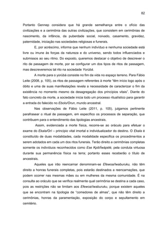82
Portanto Gennep considera que há grande semelhança entre o ofício das
civilizações e a cerimônia das outras civilizações, que consistem em cerimônias de
nascimento, da infância, da puberdade social, noivado, casamento, gravidez,
paternidade, iniciação nas sociedades religiosas e funerais.
E, por acréscimo, informa que nenhum indivíduo e nenhuma sociedade está
livre ou imune às forças da natureza e do universo, sendo todos influenciados e
submissos ao seu ritmo. Do exposto, queremos destacar o objetivo de descrever o
rito de passagem de morte, por se configurar um dos tipos de ritos de passagem,
mas descreveremos tal rito na sociedade Yorùbá.
A morte para o yorùbá consiste no fim da vida no espaço terreno. Para Fábio
Leite (2008, p. 105), os ritos de passagem referentes à morte “têm início logo após o
óbito e uma de suas manifestações revela a necessidade de caracterizar o fim da
existência no momento mesmo da desagregação dos princípios vitais”. Diante do
fato concreto da morte, a sociedade inicia todo um processo ritualístico para garantir
a entrada do falecido no Ebolo/Orun, mundo ancestral.
Nas observações de Fábio Leite (2011, p. 105), julgamos pertinente
parafrasear o ritual de passagem, em específico os processos de separação, que
contribuem para o entendimento das tipologias ancestrais.
Assim, evidenciada a morte física, recorre-se ao oráculo para efetuar o
exame do Ekala/Orí – princípio vital imortal e individualizador do destino. O Ekala é
constituído de duas modalidades, cada modalidade especifica os procedimentos a
serem adotados em cada um dos ritos funerais. Terão direito a cerimônias completas
somente os indivíduos reconhecidos como Ese Kpili/Ìwàpèlè, pela conduta virtuosa
durante sua permanência física na terra; portanto esses receberão o título de
ancestrais.
Aqueles que irão reencarnar denominam-se Efewoa/Iwaburuku, não têm
direito a honras funerais completas, pois estarão destinados a reencarnações, que
podem ocorrer nas mesmas mães ou em mulheres da mesma comunidade. É na
consulta ao oráculo que se verifica realmente qual cerimônia se destina a cada caso,
pois as restrições não se limitam aos Efewoa/Iwaburuku, porque existem aqueles
que se encontram na tipologia de “comedores de almas”, que não têm direito a
cerimônias, honras da paramentação, exposição do corpo e sepultamento em
cemitério.
 