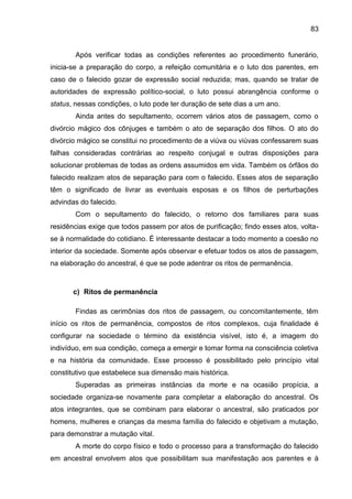 83
Após verificar todas as condições referentes ao procedimento funerário,
inicia-se a preparação do corpo, a refeição comunitária e o luto dos parentes, em
caso de o falecido gozar de expressão social reduzida; mas, quando se tratar de
autoridades de expressão político-social, o luto possui abrangência conforme o
status, nessas condições, o luto pode ter duração de sete dias a um ano.
Ainda antes do sepultamento, ocorrem vários atos de passagem, como o
divórcio mágico dos cônjuges e também o ato de separação dos filhos. O ato do
divórcio mágico se constitui no procedimento de a viúva ou viúvas confessarem suas
falhas consideradas contrárias ao respeito conjugal e outras disposições para
solucionar problemas de todas as ordens assumidos em vida. Também os órfãos do
falecido realizam atos de separação para com o falecido. Esses atos de separação
têm o significado de livrar as eventuais esposas e os filhos de perturbações
advindas do falecido.
Com o sepultamento do falecido, o retorno dos familiares para suas
residências exige que todos passem por atos de purificação; findo esses atos, volta-
se à normalidade do cotidiano. É interessante destacar a todo momento a coesão no
interior da sociedade. Somente após observar e efetuar todos os atos de passagem,
na elaboração do ancestral, é que se pode adentrar os ritos de permanência.
c) Ritos de permanência
Findas as cerimônias dos ritos de passagem, ou concomitantemente, têm
início os ritos de permanência, compostos de ritos complexos, cuja finalidade é
configurar na sociedade o término da existência visível, isto é, a imagem do
indivíduo, em sua condição, começa a emergir e tomar forma na consciência coletiva
e na história da comunidade. Esse processo é possibilitado pelo princípio vital
constitutivo que estabelece sua dimensão mais histórica.
Superadas as primeiras instâncias da morte e na ocasião propícia, a
sociedade organiza-se novamente para completar a elaboração do ancestral. Os
atos integrantes, que se combinam para elaborar o ancestral, são praticados por
homens, mulheres e crianças da mesma família do falecido e objetivam a mutação,
para demonstrar a mutação vital.
A morte do corpo físico e todo o processo para a transformação do falecido
em ancestral envolvem atos que possibilitam sua manifestação aos parentes e à
 