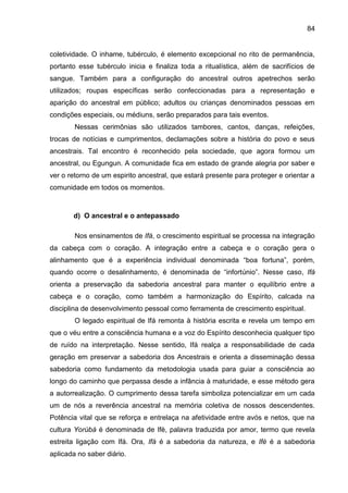 84
coletividade. O inhame, tubérculo, é elemento excepcional no rito de permanência,
portanto esse tubérculo inicia e finaliza toda a ritualística, além de sacrifícios de
sangue. Também para a configuração do ancestral outros apetrechos serão
utilizados; roupas específicas serão confeccionadas para a representação e
aparição do ancestral em público; adultos ou crianças denominados pessoas em
condições especiais, ou médiuns, serão preparados para tais eventos.
Nessas cerimônias são utilizados tambores, cantos, danças, refeições,
trocas de notícias e cumprimentos, declamações sobre a história do povo e seus
ancestrais. Tal encontro é reconhecido pela sociedade, que agora formou um
ancestral, ou Egungun. A comunidade fica em estado de grande alegria por saber e
ver o retorno de um espirito ancestral, que estará presente para proteger e orientar a
comunidade em todos os momentos.
d) O ancestral e o antepassado
Nos ensinamentos de Ifá, o crescimento espiritual se processa na integração
da cabeça com o coração. A integração entre a cabeça e o coração gera o
alinhamento que é a experiência individual denominada “boa fortuna”, porém,
quando ocorre o desalinhamento, é denominada de “infortúnio”. Nesse caso, Ifá
orienta a preservação da sabedoria ancestral para manter o equilíbrio entre a
cabeça e o coração, como também a harmonização do Espírito, calcada na
disciplina de desenvolvimento pessoal como ferramenta de crescimento espiritual.
O legado espiritual de Ifá remonta à história escrita e revela um tempo em
que o véu entre a consciência humana e a voz do Espírito desconhecia qualquer tipo
de ruído na interpretação. Nesse sentido, Ifá realça a responsabilidade de cada
geração em preservar a sabedoria dos Ancestrais e orienta a disseminação dessa
sabedoria como fundamento da metodologia usada para guiar a consciência ao
longo do caminho que perpassa desde a infância à maturidade, e esse método gera
a autorrealização. O cumprimento dessa tarefa simboliza potencializar em um cada
um de nós a reverência ancestral na memória coletiva de nossos descendentes.
Potência vital que se reforça e entrelaça na afetividade entre avós e netos, que na
cultura Yorùbá é denominada de Ifè, palavra traduzida por amor, termo que revela
estreita ligação com Ifá. Ora, Ifá é a sabedoria da natureza, e Ifè é a sabedoria
aplicada no saber diário.
 