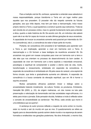 85
Para a tradição oral de Ifá, conhecer, apreender e entender essa sabedoria é
nossa responsabilidade, porque transforma a Terra em um lugar melhor para
aqueles que nos procedem. O proceder não diz respeito somente às futuras
gerações, aos que virão depois, mas tem por base a reencarnação, inclui nosso
próprio retorno à Terra, a qual ajudamos a construir quando aqui estivemos. Trata-se
sem dúvida de um processo cíclico, mas é o grande fundamento tanto para entender
a ética, quanto a visão histórica de Ifá. De acordo com Ifá, um indivíduo não saberá
quem ele é se não for capaz de invocar as sete últimas gerações de seus ancestrais.
A capacidade de invocar os ancestrais somente será possível por intermédio do Ori-
Inu (consciência), isto é, a consciência de estar e fazer parte do mundo.
Portanto, ter consciência (Ori) ancestral é ter habilidade para aprender com
a Terra e, por implicação, aprender a viver em harmonia com a Terra. A
reencarnação e o Ori formam a base teológica da reverência ancestral Ifá. Os
ancestrais nos guiam em nossas conquistas para viver em harmonia com a terra e
são eles que nos orientam no processo de desenvolvimento do bom caráter. A
capacidade de viver em harmonia com a terra explicita a maturidade emocional,
psicológica e espiritual de compreender e aceitar o eterno ciclo de vida, morte,
transformação e renascimento, sintetizada em expansão da consciência. A
expansão da consciência é simbolizada em Ifá pela casca do caracol, uma espiral de
forma circular, que lenta e gradualmente aumenta em diâmetro. A expansão da
consciência é a busca constante da elevação espiritual, que em Ifá é honrar o
espírito ancestral.
Muitos pensadores africanos poderiam iniciar o diálogo sobre a
ancestralidade tratando inicialmente da cultura Yorùbá, os yorubanos. Entretanto,
Hampâté Bâ (2003, p. 23), de origem malinense, um dos ícones na luta pela
preservação e valorização da transmissão oral das sociedades negro-africanas, é o
eleito para iniciar a jornada. Este pensador elucida, fortalece e incita à reflexão sobre
o conceito de ancestralidade ao sentenciar: “Na África, cada ancião que morre é
uma biblioteca que se queima”.
A sentença do autor provoca reflexão a respeito de como entrar no mundo,
estar no mundo e sair do mundo em que se vive. O questionamento se refere ao
legado para os descendentes quando saírem deste mundo e na esperança de serem
honrados e enaltecidos nas gerações posteriores. Na obra Amkoullel, o menino fula,
 