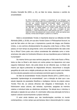 86
Amadou Hampâté Ba (2003, p, 23), ao falar de raízes, descreve o sentido da
ancestralidade:
Na África Ocidental, o indivíduo é inseparável de sua linhagem, que
continua a viver através dele e da qual ele é apenas um prolongamento. É
por isso que, quando desejamos homenagear alguém, o saudamos
chamando-o repetidas vezes, não por seu nome próprio, que
corresponderia no Ocidente ao nome de batismo, mas pelo nome de seu
clã: “Bâ! Bâ!”, ou “Diallo! Diallo!”, ou “Cissé! Cissé!” Porque não está
saudando o indivíduo isolado e sim, nele, toda a linhagem de seus
ancestrais. [...] seria impossível para o velho africano que sou […], iniciar o
relato de minha vida pessoal sem evocar primeiro, ainda que apenas para
situá-las, minhas duas linhagens, a paterna e a materna.
Sobre a ancestralidade Yorùbá, é importante observar as reflexões de Kólá
Abímbola (2006, p. 25-26), em sua obra Yorùbá Culture: A Philosophical Account, na
qual ele fala sobre um fato que o impressionou quando ele chegou aos Estados
Unidos, e uma senhora afrodescendente lhe perguntou onde ficava a África. Kólá
passou um bom tempo se perguntando: como uma afrodescendente não sabe onde
fica a África? Como pode uma cultura considerada tão adiantada como a norte-
americana não saber do Continente Africano e de sua importância para a história da
humanidade?
Da mesma forma que essa senhora perguntou a Kólá onde ficava a África,
todos os dias no Brasil e até mesmo em outros países nos deparamos com essa
cegueira intelectual. Assim, não podia deixar de ser diferente aqui, no Brasil, até
mesmo por alguns praticantes da religiosidade africana, desconhecer a situação
geográfica de onde veio a religião praticada por eles, bem como repetir uma história
de cinco séculos passados como se estivesse ocorrendo agora no presente.
Ao falar da ancestralidade Yorùbá, Eduardo Oliveira (2012, p.28/47) criou a
expressão “epistemologia da ancestralidade”, com a intenção de dizer que o seu
estudo depende de postulados filosóficos e teológicos internos da própria cultura
Yorùbá. Para ele, as culturas africanas são relegadas à folclorização. Ao se
folclorizarem essas culturas, são retiradas, suprimidas, apagadas da memória
coletiva e individual todas as referências simbólicas. Tal atitude leva o indivíduo à
alienação e rejeição da sua cultura. E o dominador utiliza essa alienação de forma a
explorar cultural e economicamente o próprio indivíduo.
O autor ainda destaca que, das transformações ocorridas no mundo
contemporâneo, o único campo que permaneceu ileso à desconstrução foi o campo
 