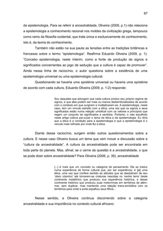 87
da epistemologia. Para se referir à ancestralidade, Oliveira (2009, p.1) não relaciona
a epistemologia a conhecimento racional nos moldes da civilização grega, tampouco
como ramo da filosofia ocidental, que trata única e exclusivamente do conhecimento,
isto é, da teoria do conhecimento.
Também não estão na sua pauta as tensões entre as tradições britânicas e
francesas sobre o termo “epistemologia”. Reafirma Eduardo Oliveira (2009, p. 1):
“Concebo epistemologia, neste ínterim, como a fonte de produção de signos e
significados concernentes ao jogo de sedução que a cultura é capaz de promover”.
Ainda nessa linha de raciocínio, o autor questiona sobre a existência de uma
epistemologia universal ou uma epistemologia cultural.
Questionando se haveria uma epistéme universal ou haveria uma epistéme
de acordo com cada cultura, Eduardo Oliveira (2009, p. 1-2) responde:
Sou daqueles que advogam que cada cultura produz seu próprio regime de
signos, e que eles podem ser mais ou menos desterritorializados de acordo
com o contexto em que surgiram e multiplicaram-se. A epistemologia, neste
caso, tem um vínculo estreito com a ética, uma vez que os signos e seus
significados estão numa relação umbilical com os valores e princípios que
regem um conjunto de significados e sentidos. Portanto, o viés escolhido
neste artigo coloca par-a-par o tema da ética e da epistemologia. Eu diria
que a ética é a condição para a epistemologia e que a epistemologia é o
veículo mais refinado por onde flui a ética.
Diante desse raciocínio, surgem então outros questionamentos sobre a
cultura. E nesse caso Oliveira busca um tema que vem inovar a discussão sobre a
“cultura da ancestralidade”. A cultura da ancestralidade pode ser encontrada em
toda parte do planeta. Mas, afinal, se o cerne da questão é a ancestralidade, o que
se pode dizer sobre ancestralidade? Para Oliveira (2006, p. 39), ancestralidade
[...] é mais que um conceito ou categoria de pensamento. Ela se traduz
numa experiência de forma cultural que, por ser experiência, é [já] uma
ética, uma vez que confere sentido às atitudes que se desdobram de seu
„útero cósmico‟ até tornarem-se criaturas nascidas no „ventre terra‟ deste
continente metafórico que produziu sua experiência histórica, e desse
continente histórico que produziu suas metonímias em territórios de além-
mar, sem duplicar, mas mantendo uma relação trans-simbólica com os
territórios para onde a sorte espalhou seus filhos...
Nesse sentido, a Oliveira continua discorrendo sobre a categoria
ancestralidade e sua importância no contexto cultural africano:
 