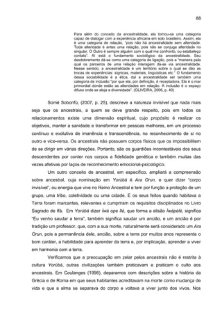 88
Para além do conceito da ancestralidade, ela tornou-se uma categoria
capaz de dialogar com a experiência africana em solo brasileiro. Assim, ela
é uma categoria de relação, “pois não há ancestralidade sem alteridade.
Toda alteridade é antes uma relação, pois não se conjuga alteridade no
singular. O Outro é sempre alguém com o qual me confronto, ou estabeleço
contato”. Aí está o fundamento sociológico da ancestralidade. Seu
desdobramento dá-se como uma categoria de ligação, pois a “maneira pela
qual os parceiros de uma relação interagem dá-se via ancestralidade.
Nesse sentido, a ancestralidade é um território sobre o qual se dão as
trocas de experiências: sígnicas, materiais, linguísticas etc.” O fundamento
dessa sociabilidade é a ética, daí a ancestralidade ser também uma
categoria de inclusão “por que ela, por definição, é receptadora. Ela é o mar
primordial donde estão as alteridades em relação. A inclusão é o espaço
difuso onde se aloja a diversidade”. (OLIVEIRA, 2006, p. 40)
Somé Sobonfù, (2007, p. 25), descreve a natureza invisível que nada mais
seja que os ancestrais, a quem se deve grande respeito, pois em todos os
relacionamentos existe uma dimensão espiritual, cujo propósito é realizar os
objetivos, manter a sanidade e transformar em pessoas melhores, em um processo
contínuo e evolutivo de imanência e transcendência, no reconhecimento de si no
outro e vice-versa. Os ancestrais não possuem corpos físicos que os impossibilitem
de se dirigir em várias direções. Portanto, são os guardiões incontestáveis dos seus
descendentes por conter nos corpos a fidelidade genética e também muitas das
vezes afetivas por laços de reconhecimento emocional-psicológico.
Um outro conceito de ancestral, em específico, ampliará a compreensão
sobre ancestral, cuja nominação em Yorùbá é Ara Orun, e quer dizer “corpo
invisível”, ou energia que vive no Reino Ancestral e tem por função a proteção de um
grupo, uma tribo, coletividade ou uma cidade. E os seus feitos quando habitava a
Terra foram marcantes, relevantes e cumpriram os requisitos disciplinados no Livro
Sagrado de Ifá. Em Yorùbá dizer Ìwà ope Ilè, que forma a elisão Ìwàpèlè, significa
“Eu venho saudar a terra”, também significa saudar um ancião, e um ancião é por
tradição um professor, que, com a sua morte, naturalmente será considerado um Ara
Orun, pois a permanência dele, ancião, sobre a terra por muitos anos representa o
bom caráter, a habilidade para aprender da terra e, por implicação, aprender a viver
em harmonia com a terra.
Verificamos que a preocupação em zelar pelos ancestrais não é restrita à
cultura Yorùbá, outras civilizações também praticavam e praticam o culto aos
ancestrais. Em Coulanges (1998), deparamos com descrições sobre a história da
Grécia e de Roma em que seus habitantes acreditavam na morte como mudança de
vida e que a alma se separava do corpo e voltava a viver junto dos vivos. Nos
 
