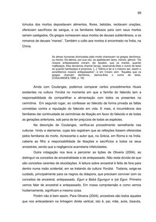 89
túmulos dos mortos depositavam alimentos, flores, bebidas, recitavam orações,
ofereciam sacrifícios de sangue, e os familiares faltosos para com seus mortos
seriam castigados. Os gregos nomeavam seus mortos de deuses subterrâneos, e os
romanos de deuses “manes”. Também o culto aos mortos é encontrado na Índia, na
China.
Às almas humanas divinizadas pela morte chamavam os gregos denômios,
ou heróis. Os latinos, por sua vez, as apelidavam lares, manes, gênios. “Os
nossos antepassados creram, diz Apuleio, que os manes, quando
malfazejos, lhes devíamos chamar larvas, reservando-lhes o nome de lares
só quando benfazejos e propícios. [...] “Gênio e lar é o mesmo ser: assim o
acreditamos nossos antepassados”; e em Cícero vem: “Àqueles que os
gregos chamam demônios, damos-lhes o nome de lares.
(COULANGES,1998, p. 18)
Ainda com Coulanges, podemos comparar certos procedimentos rituais
existentes na cultura Yorùbá no momento em que a família do falecido tem a
responsabilidade de compartilhar a alimentação com todos os presentes na
cerimônia. Em segundo lugar, ao confessar ao falecido de forma privada as faltas
cometidas contra a reputação do falecido em vida. E mais, é incumbência dos
familiares dar continuidade às cerimônias de libação em favor do falecido e de todas
as gerações anteriores, sob pena de ter prejuízos de todas as espécies.
Na descrição de Coulanges, verifica-se procedimento semelhante nas
culturas hindu e ateniense, cujas leis registram que as refeições fossem oferecidas
pelos familiares do morto. Acrescenta o autor que, na Grécia, em Roma e na Índia,
caberia ao filho a responsabilidade de libações e sacrifícios a todos os seus
ancestrais, sendo que a negligencia acarretaria infelicidades.
Outra indagação nos leva a percorrer as lições de Oliveira (2004), ao
distinguir os conceitos de ancestralidade e de antepassado. Não resta dúvida de que
são conceitos carentes de elucidações. A leitura sobre ancestral é feita de fora para
dentro numa visão ocidental, em se tratando da cultura Yorùbá. Todavia, exige-se
cuidado, principalmente para os negros da diáspora, que precisam conviver com os
conceitos de ancestral, antepassado, Egun e Babá Egungun e Iyá Egun. Primeiro
vamos falar de ancestral e antepassado. Em nossa compreensão e como vemos
hodiernamente, significam a mesma coisa.
Porém não é bem assim. Para Oliveira (2004), ancestrais são todos aqueles
que nos antecederam na linhagem direta vertical, isto é, pai, mãe, avós, bisavós,
 
