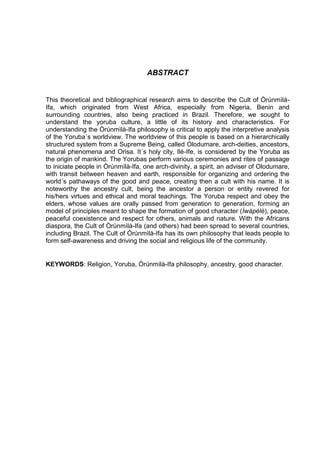 ABSTRACT
This theoretical and bibliographical research aims to describe the Cult of Òrúnmìlà-
Ifa, which originated from West Africa, especially from Nigeria, Benin and
surrounding countries, also being practiced in Brazil. Therefore, we sought to
understand the yoruba culture, a little of its history and characteristics. For
understanding the Òrúnmìlà-Ifa philosophy is critical to apply the interpretive analysis
of the Yoruba´s worldview. The worldview of this people is based on a hierarchically
structured system from a Supreme Being, called Olodumare, arch-deities, ancestors,
natural phenomena and Orisa. It´s holy city, Ilé-Ife, is considered by the Yoruba as
the origin of mankind. The Yorubas perform various ceremonies and rites of passage
to iniciate people in Òrúnmìlà-Ifa, one arch-divinity, a spirit, an adviser of Olodumare,
with transit between heaven and earth, responsible for organizing and ordering the
world´s pathaways of the good and peace, creating then a cult with his name. It is
noteworthy the ancestry cult, being the ancestor a person or entity revered for
his/hers virtues and ethical and moral teachings. The Yoruba respect and obey the
elders, whose values are orally passed from generation to generation, forming an
model of principles meant to shape the formation of good character (Ìwàpèlè), peace,
peaceful coexistence and respect for others, animals and nature. With the Africans
diaspora, the Cult of Òrúnmìlà-Ifa (and others) had been spread to several countries,
including Brazil. The Cult of Òrúnmìlà-Ifa has its own philosophy that leads people to
form self-awareness and driving the social and religious life of the community.
KEYWORDS: Religion, Yoruba, Òrúnmìlà-Ifa philosophy, ancestry, good character.
 