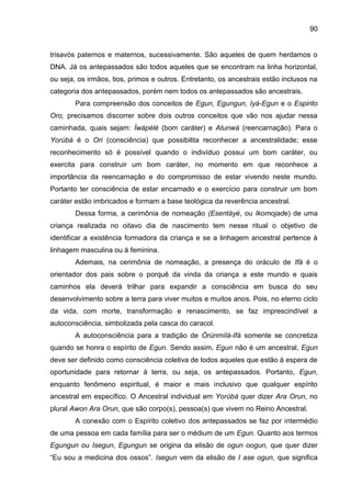 90
trisavós paternos e maternos, sucessivamente. São aqueles de quem herdamos o
DNA. Já os antepassados são todos aqueles que se encontram na linha horizontal,
ou seja, os irmãos, tios, primos e outros. Entretanto, os ancestrais estão inclusos na
categoria dos antepassados, porém nem todos os antepassados são ancestrais.
Para compreensão dos conceitos de Egun, Egungun, Iyá-Egun e o Espirito
Oro, precisamos discorrer sobre dois outros conceitos que vão nos ajudar nessa
caminhada, quais sejam: Ìwàpèlè (bom caráter) e Atunwá (reencarnação). Para o
Yorùbá é o Ori (consciência) que possibilita reconhecer a ancestralidade; esse
reconhecimento só é possível quando o indivíduo possui um bom caráter, ou
exercita para construir um bom caráter, no momento em que reconhece a
importância da reencarnação e do compromisso de estar vivendo neste mundo.
Portanto ter consciência de estar encarnado e o exercício para construir um bom
caráter estão imbricados e formam a base teológica da reverência ancestral.
Dessa forma, a cerimônia de nomeação (Esentáyé, ou Ikomojade) de uma
criança realizada no oitavo dia de nascimento tem nesse ritual o objetivo de
identificar a existência formadora da criança e se a linhagem ancestral pertence à
linhagem masculina ou à feminina.
Ademais, na cerimônia de nomeação, a presença do oráculo de Ifá é o
orientador dos pais sobre o porquê da vinda da criança a este mundo e quais
caminhos ela deverá trilhar para expandir a consciência em busca do seu
desenvolvimento sobre a terra para viver muitos e muitos anos. Pois, no eterno ciclo
da vida, com morte, transformação e renascimento, se faz imprescindível a
autoconsciência, simbolizada pela casca do caracol.
A autoconsciência para a tradição de Òrúnmìlà-Ifá somente se concretiza
quando se honra o espírito de Egun. Sendo assim, Egun não é um ancestral, Egun
deve ser definido como consciência coletiva de todos aqueles que estão à espera de
oportunidade para retornar à terra, ou seja, os antepassados. Portanto, Egun,
enquanto fenômeno espiritual, é maior e mais inclusivo que qualquer espírito
ancestral em específico. O Ancestral individual em Yorùbá quer dizer Ara Orun, no
plural Awon Ara Orun, que são corpo(s), pessoa(s) que vivem no Reino Ancestral.
A conexão com o Espírito coletivo dos antepassados se faz por intermédio
de uma pessoa em cada família para ser o médium de um Egun. Quanto aos termos
Egungun ou Isegun, Egungun se origina da elisão de ogun oogun, que quer dizer
“Eu sou a medicina dos ossos”. Isegun vem da elisão de I ase ogun, que significa
 