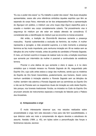 91
“Eu sou o poder dos ossos” ou “Eu trabalho o poder dos ossos”. Nas duas situações
apresentadas, ossos são uma referência simbólica àqueles espíritos que têm se
separado do corpo físico, retornado ao lar dos antepassados.Para a apresentação
do Egungun em público, o médium usa uma roupa (Aso Egun) específica para a
ocasião e mantém seu corpo completamente coberto. Tal procedimento visa à
segurança do médium por ele estar em estado alterado de consciência. É
considerada tabu a identificação do médium que se encontra no transe ancestral.
Até então, a tradição de Òrúnmìlà-Ifá descreve somente a presença
masculina, ficando subtentendida a exclusão do feminino, da mulher. A mulher
representa a Iyá-àgbà, a mãe ancestral suprema, e a todo momento a presença
feminina se faz muito importante, pois nenhuma iniciação em Ifá se realiza sem as
bênçãos de uma mulher iniciada, antes da partida do candidato à Floresta Sagrada.
E mais, um homem sozinho é incapaz de realizar tudo na vida, a tradição reconhece
que somente por intermédio da mulher é possível a continuidade da existência
terrena.
Procriar é uma dádiva de que somente o útero é capaz, e é no útero
simbólico que o iniciado renasce na Floresta Sagrada de Ifá, resguardado pelo
Espírito Oro, cujo culto antes estava a cargo das mulheres, sendo que os mistérios
do Espirito de Oro foram transmitidos, posteriormente, aos homens. Assim como
nenhum candidato à iniciação adentra a Floresta Sagrada sem as bênçãos da
mulher, também não adentra a Floresta Sagrada sem as cerimônias ao Espirito Oro
e não sai da Floresta sem os respectivos rituais de iniciação ao culto deste Espírito.
Isto porque, nos funerais tradicionais Yorùba, os iniciados no Culto do Espírito Oro
anunciam através de instrumentos especiais a transição do falecido para o Palácio
dos Ancestrais.
e) Antepassados e orisá
É muito interessante observar que, nos estudos realizados sobre
ancestralidade e orisá, tem sido desviado o foco para não ferir suscetibilidades, o
que distorce cada vez mais a compreensão de alguns devotos e estudiosos do
assunto. Awolalu (1984, p. 45), em lições sobre a personificação das forças e
fenômenos naturais, escreve:
 