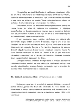 93
Um outro fator que leva à identificação do espírito com a localidade é o fato
de em vida o ser humano ter encontrado naquele espaço o fruto do seu trabalho,
diversão e outras modalidades de relação com lugar, o que faz o espírito reconhecer
o lugar como seu ambiente de atuação. Todos esses processos contribuem na
explicação da origem dos orisá que tomam o corpo dos médiuns.
Antepassados e orisás são realidades que se complementam no contexto da
cultura Yorùbá. Os orisás são deidades que representam as diferentes
personificações dos diversos aspectos da natureza, que se associam a distintos
tipos da personalidade humana, e cada orisá tem em si o antepassado regente
vinculado à natureza e à personalidade humana.
E, por conseguinte, esses espíritos manifestados em médiuns são
denominados Orisas, também chamados de deidades, porque o Orun a que eles
pertencem não é o Orun da Divindade, de Divino, região do infinito onde se encontra
Olódùmarè e por extensão Òrúnmìlá e Esu. No Livro Sagrado de Ifá somente
Òrúnmìlá e Esu têm a primazia de estar na terra e no céu em constantes viagens. As
outras deidades necessitam do auxílio de Òrúnmìlá e de Esu para levar suas
mensagens a Olódùmarè. Essa função das duas divindades corrobora a existência
de um espaço interditado à passagem dos Orisas.
Agora passaremos a uma breve descrição sobre as tipologias de ancestral
de essência histórica, tomando por base o estudo de Fábio Leite e Awolalu, para
que não haja distorções, tampouco forçadas comparações com os ancestrais de
essência mítica, observada no início do nosso estudo.
3.2.1 Odùduwá: o ancestral político e estruturador dos reinos yorùba
Destacamos, para falar de ancestral de essência histórica, o ancestral
político Odùduwá, por se tratar de um líder estruturador dos reinos Yorùbá e que
muitas vezes é descrito com características deturpadas. Mas iniciaremos com os
conceitos de ancestrais de essência histórica, ou divinizados. Awolalu (1984, p. 35)
leciona que:
Habitualmente, entre os antigos Yorùbá homens e mulheres heroicos, que
tinham feito contribuições úteis para a vida e a cultura do povo, eram
 