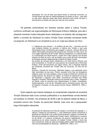 94
divinizados. Em vez de dizer que esses heróis ou heroínas morreram, os
Yorùbá diriam que eles se metamorfosearam em pedra ou ferro – wón dota
ou wón diírin; algumas vezes eles foram descritos como tendo ido para o
seio da terra ou subido aos céus por meio de uma corrente.
Há grandes controvérsias em diversos escritos sobre a cultura Yorùbá,
conforme verificado nas argumentações de Olúmúyiwá Anthony Adékòyà, pois até o
presente momento muitas traduções foram realizadas e no entanto não conseguiram
definir o conceito de Odùduwá na cultura Yorùbá. Essa confusão conceitual reside
na pergunta: se Odùduwá é um ancestral ou se é um orisá que desceu do Orun.
[...] registre-se que Johnson – no prefácio de seu livro – concorda que fez
uma tentativa ineficaz de escrever a história dos Yorùbá e que suas
informações foram insuficientes para esgotar o assunto. Johnson afirma ter
obtido informações de apenas três pessoas que moraram em Òyó, isto é, de
uma região específica de Ilé Yorùbá. Mesmo respeitando os conhecimentos
e a contribuição que David Kukomi, Josiah Òni e Oba Lagunju-Timi de Ede
possam ter dado ao autor, não se justifica que a partir de suas informações
se tentasse escrever objetivamente a história da nação Yorùbá.
Os escritos de Johnson fazem referências a um herói fenício, Nimrod, que
teria comandado os Yorùbá em suas guerras de conquista até a Península
Arábica. Onde permaneceram por algum tempo, até a imigração liderada
por Odùduwá, ancestral dos Yorùbá, filho de Lamurudu, um dos reis de
Meca.
Durante o reinado de Lamurudu, Odùduwá chegou a ser aclamado como
líder carismático de seu povo. Porém, acusado como líder de divergência
religiosa, partiu com seus adeptos, entre os quais se destacam membros da
antiga nobreza. No decorrer da viagem, os nobres se separaram do grupo
de Odùduwá e seguiram para oeste, tornando-se príncipes das etnias
Gogobiri e Kukawa. Odùduwá continua sua jornada para o Leste, chegando
em Ilè-Ifè, onde se encontra com Agbonmiregun ou Setilu, considerado,
tradicionalmente, o pai de Ifá. Odùduwá seria o ancestral comum dos reis
de Gogobiri e Kukawa, os dois grupos étnicos Hausa. (ADÉKÒYÀ, 1999, p.
14-15)
Outro aspecto que merece destaque na compreensão originária do ancestral
Yorùbá Odùduwá está numa conduta justificatória e na desenfreada corrida literária
em localizar no Oriente, nos arredores de Ilè-Ifè e até na distante cidade de Meca, o
ancestral comum dos Yorùba. Ao perscrutar Átàndà, mais uma vez o pesquisador
traça informações relevantes:
A presença de Odùduwá nos mitos de criação e na história da migração, [...]
reforça o caráter de sua liderança. [...] tais referências míticas comprovam a
liderança de Odùduwá e seu poder governamental e religioso, tornando Ilé-
Ifè local de prestígio na história dos Yorùbá. Assim, Odùduwá foi o primeiro
rei de Ilè-Ifè, e o sistema monárquico de governo estabelecido por ele
perpetuou-se de várias maneiras na tradição Yorùbá. Desde o nome dos
seus sucessores, todas as redes de tradição política estão centralizadas em
torno da ancestralidade de Odùduwá. (ADÉKÒYÀ, 1999, p. 21)
 