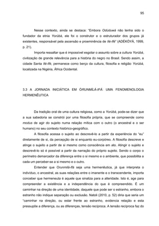 95
Nesse contexto, ainda se destaca: “Embora Odùduwá não tenha sido o
fundador da etnia Yorùbá, ele foi o construtor e o estruturador dos grupos já
existentes, responsável pela ascensão e proeminência de Ilé-Ifè” (ADÉKÒYÀ, 1999,
p. 21).
Importa ressaltar que é impossível esgotar o assunto sobre a cultura Yorùbá,
civilização de grande relevância para a história do negro no Brasil. Sendo assim, a
cidade Santa Ilé-Ifè, permanece como berço da cultura, filosofia e religião Yorùbá,
localizada na Nigéria, África Ocidental.
3.3 A JORNADA INICIÁTICA EM ÒRUNMÌLÁ-IFÁ: UMA FENOMENOLOGIA
HERMENÊUTICA
Da tradição oral de uma cultura religiosa, como a Yorùbá, pode-se dizer que
a sua sabedoria se constrói por uma filosofia própria, que se compreende como
modus de agir do sujeito numa relação mítica com o outro (o ancestral e o ser
humano) no seu contexto histórico-geográfico.
A filosofia acessa o sujeito ao descrevê-lo a partir da experiência do “eu”
diretamente de si, da percepção de si enquanto eu-corpóreo. A filosofia descreve e
atinge o sujeito a partir de si mesmo como consciência em ato. Atingir o sujeito e
descrevê-lo só é possível a partir da narração do próprio sujeito. Sendo o corpo o
perímetro demarcador da diferença entre o si mesmo e o ambiente, que possibilita a
cada um perceber-se a si mesmo e o outro.
Entender que Orunmilá-Ifá seja uma hermenêutica, já que interpreta o
indivíduo, o ancestral, as suas relações entre o imanente e o transcendente, importa
conceber que hermeneuta é aquele que sinaliza para a alteridade. Isto é, age para
compreender a existência e a independência do que é compreendido. É um
caminhar na direção de uma identidade, daquele que pode ser o estranho, embora o
estranho não indique separação ou exclusão. Natoli (2010, p. 52) diria que seria um
“caminhar na direção, ou estar frente ao estranho, evidencia relação e esta
pressupõe a diferença, ou as diferenças, tensão recíproca. A tensão recíproca faz do
 
