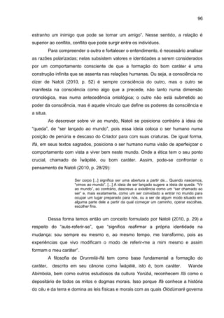 96
estranho um inimigo que pode se tornar um amigo”. Nesse sentido, a relação é
superior ao conflito, conflito que pode surgir entre os indivíduos.
Para compreender o outro e fortalecer o entendimento, é necessário analisar
as razões polarizadas; nelas subsistem valores e identidades a serem considerados
por um comportamento consciente de que a formação do bom caráter é uma
construção infinita que se assenta nas relações humanas. Ou seja, a consciência no
dizer de Natoli (2010, p. 52) é sempre consciência do outro, mas o outro se
manifesta na consciência como algo que a precede, não tanto numa dimensão
cronológica, mas numa antecedência ontológica; o outro não está submetido ao
poder da consciência, mas é aquele vínculo que define os poderes da consciência e
a situa.
Ao descrever sobre vir ao mundo, Natoli se posiciona contrário à ideia de
“queda”, de “ser lançado ao mundo”, pois essa ideia coloca o ser humano numa
posição de penúria e descaso do Criador para com suas criaturas. De igual forma,
Ifá, em seus textos sagrados, posiciona o ser humano numa visão de aperfeiçoar o
comportamento com vista a viver bem neste mundo. Onde a ética tem o seu ponto
crucial, chamado de Ìwàpèlè, ou bom caráter. Assim, pode-se confrontar o
pensamento de Natoli (2010, p. 28/29):
Ser corpo [...] significa ser uma abertura a partir de... Quando nascemos,
“vimos ao mundo”. [...] A ideia de ser lançado sugere a ideia de queda. “Vir
ao mundo”, ao contrário, descreve a existência como um “ser chamado ao
ser” e, mais exatamente, como um ser convidado a entrar no mundo para
ocupar um lugar preparado para nós, ou a ser de algum modo situado em
alguma parte dele a partir da qual começar um caminho, operar escolhas,
escolher fins.
Dessa forma temos então um conceito formulado por Natoli (2010, p. 29) a
respeito do “auto-referir-se”, que “significa reafirmar a própria identidade na
mudança: sou sempre eu mesmo e, ao mesmo tempo, me transformo, pois as
experiências que vivo modificam o modo de referir-me a mim mesmo e assim
formam o meu caráter”.
A filosofia de Orunmilá-Ifá tem como base fundamental a formação do
caráter, descrito em seu cânone como Ìwàpèlè, isto é, bom caráter. Wande
Abimbola, bem como outros estudiosos da cultura Yorùbá, reconhecem Ifá como o
depositário de todos os mitos e dogmas morais. Isso porque Ifá conhece a história
do céu e da terra e domina as leis físicas e morais com as quais Olódùmarè governa
 