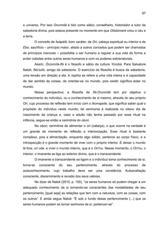 97
o universo. Por isso Orunmilá é tido como sábio, conselheiro, historiador e tutor da
sabedoria divina, pois estava presente no momento em que Olódùmarè criou o céu e
a terra.
O conceito de Ìwàpèlè, bom caráter; de Ori, cabeça espiritual ou interior e de
Ebo, sacrifício – princípio maior, aliado a outros conceitos que podem ser chamados
de princípios menores – possibilita o ser humano a regular a sua vida de forma a
evitar colisões entre outros seres humanos e com os poderes sobrenaturais.
Assim, Òrúnmìlà-Ifá é o filosofo e sábio da cultura Yorùbá. Para Salvatore
Natoli, filó/sofo, amigo da sabedoria. O exercício da filosofia é busca de sabedoria,
uma tensão em direção a ela. A sophia se refere a uma vida inteira e à capacidade
de dar sentido às coisas, de orientar-se no mundo, pois existir significa estar no
mundo.
Nessa perspectiva, a filosofia de Ifá-Orunmilá tem por objetivo o
conhecimento do indivíduo, ou o conhecimento de si mesmo, através do seu próprio
Ori, cujo processo de reflexão tem início com o Ikomajade, que significa saber qual o
propósito do indivíduo neste mundo; tal cerimonia é realizada no oitavo dia de
nascimento da criança e, caso o adulto não tenha passado por esse ritual na
infância, segue-se então a cerimônia do obori.
No obori, cerimônia de alimentar o ori (cabeça), o que ocorre na verdade é
um grande de momento de reflexão e interiorização. Esse ritual é bastante
complexo, pois a alimentação, enquanto algo sólido, pertence ao corpo físico, e a
introspecção é o grande momento de viver com o próprio interior. É deixar o mundo
lá fora, ori ode, e viver o mundo interno, que é o Orí‟nu. Nesse momento, o Orí‟nu, o
interior, o imanente se liga ao exterior divino, que é o transcendente.
O imanente e transcendente se ligam e o indivíduo toma conhecimento de si,
torna-se consciente do seu pertencimento, através do processo de
autoconhecimento, cujo trabalho deve ser uma constância. Autoavaliação
consciente, discernimento e revisão dos seus valores.
No dizer de Natoli (2010, p. 150), “os seres humanos só podem chegar a um
adequado conhecimento de si tornando-se conscientes das modalidades de seu
pertencimento, [qual seja] as relações que tem com a natureza, com as coisas, com
os outros”. E ainda segue Natoli: “É sob o fundo desse pertencimento (...) que os
seres humanos podem se tornar senhores de si: pertencer-se”.
 