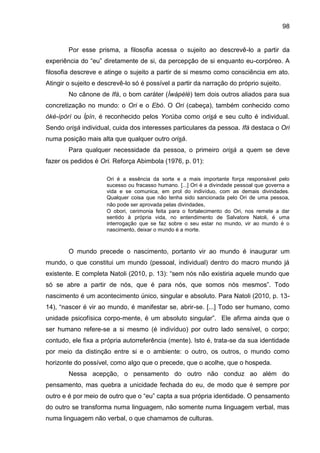 98
Por esse prisma, a filosofia acessa o sujeito ao descrevê-lo a partir da
experiência do “eu” diretamente de si, da percepção de si enquanto eu-corpóreo. A
filosofia descreve e atinge o sujeito a partir de si mesmo como consciência em ato.
Atingir o sujeito e descrevê-lo só é possível a partir da narração do próprio sujeito.
No cânone de Ifá, o bom caráter (Ìwàpèlè) tem dois outros aliados para sua
concretização no mundo: o Ori e o Ebó. O Ori (cabeça), também conhecido como
òkè-ìpòrì ou Ìpín, é reconhecido pelos Yorùba como orisá e seu culto é individual.
Sendo orisá individual, cuida dos interesses particulares da pessoa. Ifá destaca o Ori
numa posição mais alta que qualquer outro orisá.
Para qualquer necessidade da pessoa, o primeiro orisá a quem se deve
fazer os pedidos é Ori. Reforça Abimbola (1976, p. 01):
Ori é a essência da sorte e a mais importante força responsável pelo
sucesso ou fracasso humano. [...] Ori é a divindade pessoal que governa a
vida e se comunica, em prol do indivíduo, com as demais divindades.
Qualquer coisa que não tenha sido sancionada pelo Ori de uma pessoa,
não pode ser aprovada pelas divindades.
O obori, cerimonia feita para o fortalecimento do Ori, nos remete a dar
sentido à própria vida, no entendimento de Salvatore Natoli, é uma
interrogação que se faz sobre o seu estar no mundo, vir ao mundo é o
nascimento, deixar o mundo é a morte.
O mundo precede o nascimento, portanto vir ao mundo é inaugurar um
mundo, o que constitui um mundo (pessoal, individual) dentro do macro mundo já
existente. E completa Natoli (2010, p. 13): “sem nós não existiria aquele mundo que
só se abre a partir de nós, que é para nós, que somos nós mesmos”. Todo
nascimento é um acontecimento único, singular e absoluto. Para Natoli (2010, p. 13-
14), “nascer é vir ao mundo, é manifestar se, abrir-se. [...] Todo ser humano, como
unidade psicofísica corpo-mente, é um absoluto singular”. Ele afirma ainda que o
ser humano refere-se a si mesmo (é indivíduo) por outro lado sensível, o corpo;
contudo, ele fixa a própria autorreferência (mente). Isto é, trata-se da sua identidade
por meio da distinção entre si e o ambiente: o outro, os outros, o mundo como
horizonte do possível, como algo que o precede, que o acolhe, que o hospeda.
Nessa acepção, o pensamento do outro não conduz ao além do
pensamento, mas quebra a unicidade fechada do eu, de modo que é sempre por
outro e é por meio de outro que o “eu” capta a sua própria identidade. O pensamento
do outro se transforma numa linguagem, não somente numa linguagem verbal, mas
numa linguagem não verbal, o que chamamos de culturas.
 