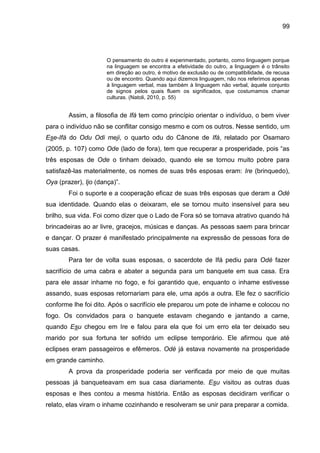 99
O pensamento do outro é experimentado, portanto, como linguagem porque
na linguagem se encontra a efetividade do outro, a linguagem é o trânsito
em direção ao outro, é motivo de exclusão ou de compatibilidade, de recusa
ou de encontro. Quando aqui dizemos linguagem, não nos referimos apenas
à linguagem verbal, mas também à linguagem não verbal, àquele conjunto
de signos pelos quais fluem os significados, que costumamos chamar
culturas. (Natoli, 2010, p. 55)
Assim, a filosofia de Ifá tem como princípio orientar o indivíduo, o bem viver
para o indivíduo não se conflitar consigo mesmo e com os outros. Nesse sentido, um
Ese-Ifá do Odu Odi meji, o quarto odu do Cânone de Ifá, relatado por Osamaro
(2005, p. 107) como Ode (lado de fora), tem que recuperar a prosperidade, pois “as
três esposas de Ode o tinham deixado, quando ele se tornou muito pobre para
satisfazê-las materialmente, os nomes de suas três esposas eram: Ire (brinquedo),
Oya (prazer), Ijo (dança)”.
Foi o suporte e a cooperação eficaz de suas três esposas que deram a Odé
sua identidade. Quando elas o deixaram, ele se tornou muito insensível para seu
brilho, sua vida. Foi como dizer que o Lado de Fora só se tornava atrativo quando há
brincadeiras ao ar livre, gracejos, músicas e danças. As pessoas saem para brincar
e dançar. O prazer é manifestado principalmente na expressão de pessoas fora de
suas casas.
Para ter de volta suas esposas, o sacerdote de Ifá pediu para Odé fazer
sacrifício de uma cabra e abater a segunda para um banquete em sua casa. Era
para ele assar inhame no fogo, e foi garantido que, enquanto o inhame estivesse
assando, suas esposas retornariam para ele, uma após a outra. Ele fez o sacrifício
conforme lhe foi dito. Após o sacrifício ele preparou um pote de inhame e colocou no
fogo. Os convidados para o banquete estavam chegando e jantando a carne,
quando Esu chegou em Ire e falou para ela que foi um erro ela ter deixado seu
marido por sua fortuna ter sofrido um eclipse temporário. Ele afirmou que até
eclipses eram passageiros e efêmeros. Odé já estava novamente na prosperidade
em grande caminho.
A prova da prosperidade poderia ser verificada por meio de que muitas
pessoas já banqueteavam em sua casa diariamente. Esu visitou as outras duas
esposas e lhes contou a mesma história. Então as esposas decidiram verificar o
relato, elas viram o inhame cozinhando e resolveram se unir para preparar a comida.
 