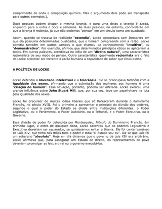 comprimento de onda e composição química. Mas o argumento dele pode ser transposto
para outros exemplos.).

Duas pessoas podem chupar a mesma laranja, e para uma delas a laranja é azeda,
enquanto para a outra é doce e saborosa. As duas pessoas, no entanto, concordarão em
que a laranja é redonda, já que não podemos “pensar” em um circulo como um quadrado.

Assim, quando se tratava de realidade “estendia”, Locke concordava com Descartes em
que ela possuiria determinadas qualidades, que o homem compreende com a razão. Locke
admitiu também em outros campos o que chamou de conhecimento “intuitivo”, ou
“demonstrativo”. Por exemplo, afirmou que determinados princípios éticos se aplicariam a
todos. Em outras palavras, acreditava na idéia de um “direito natural”, uma característica
racionalista de seu modo de pensar. Outra característica igualmente racionlista era o fato
de Locke acreditar ser inerente à razão humana a capacidade de saber que Deus existe.


A POLÍTICA DE LOCKE


Locke defendia a liberdade intelectual e a tolerância. Ele se preocupava também com a
igualdade dos sexos, afirmando que a submissão das mulheres aos homens é uma
“criação do homem”. Essa situação, portanto, poderia ser alterada. Locke exerceu uma
grande influência sobre John Stuart Mill, que, por sua vez, teve um papel-chave na luta
pela igualdade dos sexos.

Locke foi precursor de muitas idéias liberais que só floresceram durante o iluminismo
Francês, no século XVIII. Foi o primeiro a apresentar o principio da divisão dos poderes,
segundo o qual o poder do Estado se divide entre instituições diferentes: o Poder
Legislativo, ou o Parlamento, o Poder Judiciário, ou o Tribunal, e o Poder Executivo, ou o
Governo.

Essa divisão de poder foi defendida por Montesquieu, filósofo do Iluminismo Francês. Em
primeiro lugar, e antes de qualquer coisa, Locke salientou que os poderes Legislativo e
Executivo deveriam ser separados, se quiséssemos evitar a tirania. Ele foi contemporâneo
de Luís XIV, que tinha nas mãos todo o poder e dizia “O Estado sou eu”. Diz-se que Luís foi
um soberano “absoluto”. Hoje em dia diríamos que o governo de Luís XIV era arbitrário.
Locke afirmava que, para assegurar um Estado de direito, os representantes do povo
deveriam promulgar as leis, e o rei ou o governo executá-las.
 