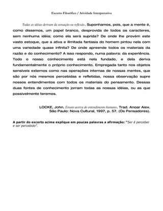 Excerto Filosófico / Atividade Interpretativa


       Todas as idéias derivam da sensação ou reflexão. Suponhamos, pois, que a mente é,
como dissemos, um papel branco, desprovida de todos os caracteres,
sem nenhuma idéia; como ela será suprida? De onde lhe provém este
vasto estoque, que a ativa e ilimitada fantasia do homem pintou nela com
uma variedade quase infinita? De onde apreende todos os materiais da
razão e do conhecimento? A isso respondo, numa palavra: da experiência.
Todo     o   nosso    conhecimento          está     nela    fundado,    e   dela   deriva
fundamentalmente o próprio conhecimento. Empregada tanto nos objetos
sensíveis externos como nas operações internas de nossas mentes, que
são por nós mesmos percebidas e refletidas, nossa observação supre
nossos entendimentos com todos os materiais do pensamento. Dessas
duas fontes de conhecimento jorram todas as nossas idéias, ou as que
possivelmente teremos.



                 LOCKE, John. Ensaio acerca do entendimento humano. Trad. Anoar Aiex.
                     São Paulo: Nova Cultural, 1997, p. 57. (Os Pensadores).


A partir do excerto acima explique em poucas palavras a afirmação: “Ser é perceber
e ser percebido”.
 