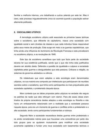 familiar e melhoria internos, uns trabalhando e outros zelando por este lar. Mas é
claro, este processo inigualavelmente único só ocorrerá quando a população estiver
altamente politizada.




8. OSOCIALISMO UTÓPICO

      A termologia socialismo utópico está associada as primeiras bases teóricas
sobre o socialismo, que diferente do capitalismo, visava uma sociedade com
igualdade social e sem divisões de classes e que cada individuo fosse responsável
pelos seus meios de produção. Esta surge em meio a as guerras napoleônicas, que
tinha ainda uma influencia do iluminismo da Revolução Francesa e esta prevalecerá
no socialismo utópico, e as revoluções de 1848.

      Este tipo de socialismo acreditava que tudo que fazia parte da sociedade
deveria ter sua existência justificada, sendo que o que não tinha esta justificativa
deveria ser abolido desta. Defendia a questão da igualdade e culpava a sociedade
capitalista pelas guerras e desigualdades que esta passava. Criticava a religião, os
sistemas de governos adotados e a ciência.

      Os intelectuais que eram adeptos a esta sociologia eram denominados
utópicos, na sua maioria era composto por intelectuais que participavam de reuniões
secretos sobre o socialismo, que tinha como participantes os mais prejudicados pela
sociedade capitalista, o proletariado daquela época.

      Marx contesta que as idéias propostas pelos utópicos na verdade não seguia
os padrões da razão que eles reforçam com clamor. Para ele esses ideias eram
tirados da própria consciência destes adeptos a esta sociologia ou filosofia e não
havia um embasamento relacionado com a realidade que a sociedade passava
naquela época, pois era um momento de guerras e conflitos entre o proletariado e a
alta sociedade, tendo como participantes fundamentais a nobreza.

      Segundo Marx a sociedade necessitava destas guerras entre proletariado e
os ainda considerados nobres para que houvesse uma consciência por parte dos
dois grupos para se ajudarem mutuamente para modificar uma sociedade
puramente capitalista e fundar uma nova sociedade com basamentos teóricos e
 
