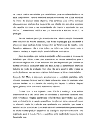 de possuir objetos ou materiais que contribuíssem para sua sobrevivência e a de
seus companheiros. Para tal mantinha relações trabalhistas com outros indivíduos
no intuito de alcançar esses objetivos, mas contribuía para outros indivíduos
alcançarem seus objetivos. Era fundamental esta relação, pois sem ela a sociedade
não seguiria em frente e por conseqüência não haveria a construção de uma
história. O materialismo histórico tem por fundamento a estrutura do modo de
produção.

      Para tal modo de produção é necessário que, além da relação fundamental
entre indivíduos de mesma sociedade, haja meios de produção que possibilitem o
alcance de seus objetivos. Estes meios podem ser ferramentas de trabalho, como
furadeiras, vassouras, pás e entre outros, ou podem ser outros meios, como o
dinheiro, os status, a própria relação entre indivíduos e entre outros.

      Além dos modos e dos meios de produção se faz necessário a presença de
indivíduos que utilizem meios para executarem as tarefas necessárias para o
alcance do objetivo final. Estes indivíduos irão ser responsáveis por dividirem as
tarefas entre eles e executarem cada uma delas. Estes são denominados a força de
trabalho do modo de produção. Sem eles não seria possível obter modos de
produção eficazes para saciar os objetivos de todos que participam deste trabalho.

Segundo Karl Marx, a sociedade, principalmente a sociedade capitalista, sofre
diversas mudanças, tanto na sua tecnologia tanto no seu modo de produção, e isto
acarreta também na modificação da historiografia daquela localidade, daquela
época, gerando assim o chamado materialismo histórico.

      Durante toda a sua trajetória como filósofo e sociólogo, suas críticas
direcionavam-se a uma única forma de sociedade: a sociedade capitalista. Nela
eram formadas as relações econômicas entre indivíduo e coletividade e que juntos,
cada um trabalhando em partes específicas, contribuíram para o desenvolvimento
do chamado modo de produção, que geralmente era capitalista, que visava a
estrutura social, econômica e política que estavam sendo realizados pela sociedade,
no intuito de obter produtos específicos da sua região, proporcionando assim uma
exportação para o mundo inteiro e garantindo uma estabilidade financeira muito
favorável a esta.
 