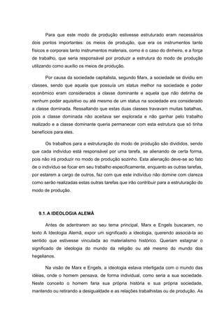 Para que este modo de produção estivesse estruturado eram necessários
dois pontos importantes: os meios de produção, que era os instrumentos tanto
físicos e corporais tanto instrumentos materiais, como é o caso do dinheiro, e a força
de trabalho, que seria responsável por produzir a estrutura do modo de produção
utilizando como auxílio os meios de produção.

      Por causa da sociedade capitalista, segundo Marx, a sociedade se dividiu em
classes, sendo que aquela que possuía um status melhor na sociedade e poder
econômico eram considerados a classe dominante e aquela que não detinha de
nenhum poder aquisitivo ou até mesmo de um status na sociedade era considerado
a classe dominada. Ressaltando que estas duas classes travavam muitas batalhas,
pois a classe dominada não aceitava ser explorada e não ganhar pelo trabalho
realizado e a classe dominante queria permanecer com esta estrutura que só tinha
benefícios para eles.

      Os trabalhos para a estruturação do modo de produção são divididos, sendo
que cada indivíduo está responsável por uma tarefa, se alienando de certa forma,
pois não irá produzir no modo de produção sozinho. Esta alienação deve-se ao fato
de o indivíduo se focar em seu trabalho especificamente, enquanto as outras tarefas,
por estarem a cargo de outros, faz com que este indivíduo não domine com clareza
como serão realizadas estas outras tarefas que irão contribuir para a estruturação do
modo de produção.




   9.1. A IDEOLOGIA ALEMÃ

      Antes de adentrarem ao seu tema principal, Marx e Engels buscaram, no
texto A Ideologia Alemã, expor um significado a ideologia, querendo associá-la ao
sentido que estivesse vinculada ao materialismo histórico. Queriam estagnar o
significado de ideologia do mundo da religião ou até mesmo do mundo dos
hegelianos.

      Na visão de Marx e Engels, a ideologia estava interligada com o mundo das
idéias, onde o homem pensava, de forma individual, como seria a sua sociedade.
Neste conceito o homem faria sua própria história e sua própria sociedade,
mantendo ou retirando a desigualdade e as relações trabalhistas ou de produção. As
 