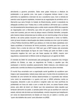derrubando o governo provisório. Dado esse golpe iniciou-se a ditadura do
proletariado e as guerras civis, nas quais a burguesia tentava reaver o seu
patrimônio no capitalismo e derrubar de vez o socialismo russo. Com a retirada do
exército russo da guerra capitalista, iniciaram-se as negociações do armistício com a
Alemanha que seria firmado no tratado de Brest-Litovsky, porém o presidente da
delegação soviética Leon Trotsky traiu a união soviética e afirmando que o contrato
era demasiadamente desvantajoso para a então recém-nascida URSS ele suspende
as negociações com a Alemanha, que entra em guerra para derrubar o exército
russo sem sucesso, pois em meio ao ataque nasce o Exército Vermelho, composto
pela massiva classe camponesa que se alistou ao ver sinal de perigo e fez as forças
alemãs e de outros países recuarem com efeito, escrevendo o nome na história.
Lênin já havia iniciado a desvirtuação dos ideiais marxistas ao criar e por em pratica
a Nova Política Econômica (NEP) que adotava um misto de ideais capitalistas com
ideais socialistas e funcionava de forma provisória, somente para tirar o povo da
miséria. Com a morte de Lênin em 1924 sem que a NEP tivesse sido encerrada
houve grande depreciação da figura de Leon Trotsky por parte de Stalin e essa
campanha negativa fez com que ele fosse expulso da URSS, mesmo com
seguidores e assassinado no México onde se refugiava por um agente de Stálin.

O mandato de Stálin foi caracterizado pela perseguição e assassínio dos inimigos
políticos do Estado, ou seja, os seguidores de Trotsky e aqueles que não
aceitassem o domínio socialista passivamente. Stalin instaurou uma ditadura que
perdia todo o sentido da ditadura do proletariado descrita nas obras marxistas

O mundo ficou encantado com a organização social igualitária do socialismo sem
brigas e sem assassinatos, todavia essa visão que o mundo tinha do socialismo era
resultado de uma torrente de noticias desencontradas e a supressão das noticias
ruins como os assassinatos e a guerra civil que a URSS enfrentou contra os
burgueses, deixando o país na penúria e exigindo cada vez mais sacrifícios do
proletariado em troca de nada e com a morte de Lênin, as coisas ficaram ainda
piores, pois além de terem um ditador que não assassinava todos aqueles que
tentavam demovê-lo do poder, a camada pobre tinha que se sacrificar em nome do
estado, abrindo mão de toda sua individualidade, virando maquinas que trabalhavam
em nome do desenvolvimento do Estado em troca de um salario e comida, pois
“quem não trabalha não come” como difundiam na URSS.
 