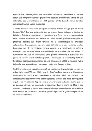 Após Lênin e Stalin seguiram dois camaradas. NikittaKruschev e Mikail Gorbachev,
sendo que o segundo liderou o processo de abertura econômica da URSS até que
esta voltou a se chamar Rússia em 1994, quando a União Russa Socialista Soviética
caiu para alívio dos países capitalistas.

A União Soviética tinha uma protegida nas terras D‟Além-mar, já que em Cuba,
Ernesto “Che” Guevara juntamente com os irmãos Castro findaram a ditadura de
Fulgêncio Batista e implantaram o comunismo em Cuba, tendo como presidente
Fidel Castro e atualmente seu irmão Raul Castro está na presidência do país. As
principais medidas que foram tomadas foi a nacionalização de empresas
estrangeiras, desapropriação das empresas particulares, o que ocasionou revoltas
burguesas que não concordavam com o sistema, e o investimento na saúde e
educação, que tornaram Cuba uma referência em medicina nos dias atuais. O
comunismo de Cuba foi pressionado pelos países capitalistas a abandonar esta
posição e assumir sua identidade capitalista, porém Cuba era sustentada pela União
Soviética e assim conseguiu manter-se pelo tempo que a URSS se manteve viva, e
hoje sofre com a pressão sem arrimo que recebe dos Estados Unidos.

Na China inicialmente houve bastante afinco na ditadura do proletariado que veio no
golpe dado pelo PCC em 1949, quando Mao-Tsé-Tung derrotou o Kuomintang
instaurando a ditadura do proletariado e tomando todas as medidas que
caracterizam o socialismo como tal ele expropriou fabricas das mãos da burguesia,
expulsou os imperialistas do país e iniciou uma revolução cultural na qual o que era
do passado deveria ser queimado e esquecido. Com a morte de Mao o seu
sucessor, HuaGuofeng iniciou o processo de abertura econômica que torna a China
uma potência de um mundo capitalista, porém organizada e governada pelo modo
de produção socialista.
 