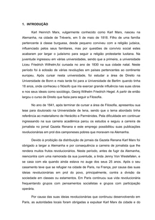 1. INTRODUÇÃO

      Karl Heinrich Marx, vulgarmente conhecido como Karl Marx, nasceu na
Alemanha, na cidade de Tréveris, em 5 de maio de 1818. Filho de uma família
pertencente à classe burguesa, desde pequeno conviveu com a religião judaica,
influenciado pelos seus familiares, mas por questões de convívio social estes
acabaram por largar o judaísmo para seguir a religião protestante lusitana. Na
juventude ingressou em várias universidades, sendo que a primeira, a universidade
Liceu Friedrich Wilhelm,foi cursada no ano de 1830 na sua cidade natal. Neste
período foi à eclosão de várias revoluções em países pertencentes ao continente
europeu. Após cursar nesta universidade, foi estudar a área de Direito na
Universidade de Bonn e mais tarde foi para a Universidade de Berlim quando tinha
18 anos, onde conheceu o filósofo que iria exercer grande influência nas suas obras
e nos seus ideais como sociólogo, Georg Wilhelm Friedrich Hegel. A partir de então
largou o curso de Direito que fazia para seguir a Filosofia.

      No ano de 1841, após terminar de cursar a área de Filosofia, apresentou sua
tese para doutorado na Universidade de Iena, sendo que o tema abordado tinha
referência ao materialismo de Heráclito e Parménides. Pela dificuldade em continuar
ingressando na sua carreira acadêmica parou os estudos e seguiu a carreira de
jornalista no jornal Gazeta Renana e este emprego possibilitou suas publicações
revolucionárias em prol dos camponeses pobres que moravam na Alemanha.

      Devido à proibição da distribuição de jornais da Gazeta Renana Karl Marx foi
obrigado a largar a Alemanha e por consequência a carreira de jornalista que lhe
rendera muitos frutos revolucionários. Neste período, antes de fugir da Alemanha,
reencontra com uma namorada da sua juventude, a linda Jenny Von Westefalen, e
se casa com ela quando ainda estava no auge dos seus 25 anos. Após o seu
casamento teve que se refugiar na cidade de Paris, na França, por causa das suas
ideias revolucionárias em prol do povo, principalmente, contra a divisão da
sociedade em classes ou estamentos. Em Paris continuou sua vida revolucionária
frequentando grupos com pensamentos socialistas e grupos com participação
operária.

      Por causa das suas ideias revolucionárias que continuou desenvolvendo em
Paris, as autoridades locais foram obrigadas a expulsar Karl Marx da cidade e do
 