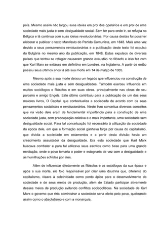 país. Mesmo assim não largou suas ideias em prol dos operários e em prol de uma
sociedade mais justa e sem desigualdade social. Sem ter para onde ir, se refugia na
Bélgica e lá continua com suas ideias revolucionárias. Por causa destas foi possível
elaborar e publicar o texto Manifesto do Partido Comunista, em 1848. Mais uma vez
devido a seus pensamentos revolucionários e a publicação deste texto foi expulso
da Bulgária no mesmo ano da publicação, em 1848. Estas expulsos de diversos
países que tentou se refugiar causaram grande exaustão no filósofo e isso fez com
que Karl Marx se exilasse em definitivo em Londres, na Inglaterra. A partir de então
passou seus últimos anos lá até sua morte em 14 de março de 1883.

      Mesmo após a sua morte deixou um legado que influenciou na construção de
uma sociedade mais justa e sem desigualdades. Também exerceu influencia em
muitos sociólogos e filósofos e em suas obras, principalmente nas obras de seu
parceiro e amigo Engels. Este último contribuiu para a publicação de um dos seus
maiores livros, O Capital, que contextualiza a sociedade de acordo com os seus
pensamentos socialistas e revolucionários. Neste livro conceitua diversos conceitos
que na visão dele eram de fundamental importância para a construção de uma
sociedade justa, com preocupação coletiva e o mais importante, uma sociedade sem
desigualdade social. Para tal conceituação foi necessário à utilização da sociedade
da época dele, em que a formação social ganhava força por causa do capitalismo,
que dividia a sociedade em estamentos e a partir desta divisão havia um
crescimento assustador da desigualdade. Era esta sociedade que Karl Marx
buscava combater e para tal utilizava seus escritos como base para uma grande
revolução, onde o povo tomaria o poder e estagnaria de vez com a desigualdade e
as humilhações sofridas por eles.

      Além de influenciar diretamente os filósofos e os sociólogos da sua época e
após a sua morte, ele foio responsável por criar uma doutrina que, diferente do
capitalismo, visava à coletividade como ponto ápice para o desenvolvimento da
sociedade e de seus meios de produção, além do Estado participar ativamente
desses meios de produção evitando conflitos sociopolíticos. Na sociedade de Karl
Marx o governo que riria administrar a sociedade seria eleito pelo povo, quebrando
assim como o absolutismo e com a monarquia.
 