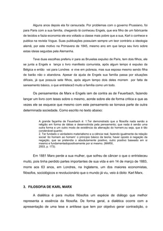 Alguns anos depois ela foi censurada. Por problemas com o governo Prussiano, foi
para Paris com a sua família, chegando lá conheceu Engels, que era filho de um fabricante
de tecidos e fazia economia ele era voltado a classe mais pobre que a sua, Karl o conhece e
publica na revista Vogue. Suas publicações possuíam sempre um teor contrário a ideologia
alemã, por este motivo na Primavera de 1845, mesmo ano em que lança seu livro sobre
estas ideias seguidas pela Alemanha.

       Teve duas escolhas preferiu ir para as Bruxelas expulso de Paris, tem dois filhos, ele
se junta a Engels e lança o livro manifesto comunista, após algum tempo é expulso da
Bélgica e então vai para Londres e vive em pobreza, mas sua esposa mesmo sendo filha
de barão não o abandona. Apesar da ajuda de Engels sua família passa por situações
difíceis, já que possuía sete filhos, após algum tempo dois deles morrem             por falta de
saneamento básico, o que entristece3 muito a família como um todo.

       Os pensamentos de Marx e Engels iam de contra as de Feuerbach, fazendo
lançar um livro com teses sobre o mesmo, aonde sobre ele de forma critica e que as
vezes ele se esquece que mesmo com este pensamento se tornava parte de outra
determinada sociedade. Como escrito no texto abaixo:


           A grande façanha de Feuerbach é: 1.Ter demonstrado que a filosofia nada senão a
           religião em forma de idéias e desenvolvida pela pensamento; que nada é senão uma
           outra forma e um outro modo de existência da alienação do homem;ou seja, que é tão
           condenável quanto;
           2. Ter fundado o verdadeiro materialismo e a ciência real, fazendo igualmente da relação
           social „do homem ao homem‟ o princípio básico da teoria; haver oposto à negação da
           negação, que se pretendia o absolutamente positivo, outro positivo baseado em si
           mesmo e fundamentadopositivamente por si mesmo. (MARX,
           2003, p. 173).


       Em 1881 Marx perde a sua mulher, que sofreu de câncer o que o entristeceu
muito, pois tinha perdido partes importantes de sua vida e em 14 de março de 1883,
morre aos 63 anos, em Londres, na Inglaterra, um dos maiores economistas,
filósofos, sociológicos e revolucionário que o mundo já viu, veio à óbito: Karl Marx.



3. FILOSOFIA DE KARL MARX

       A dialética é para muitos filósofos um espécie de diálogo que melhor
representa a essência da filosofia. De forma geral, a dialética ocorre com a
apresentação de uma tese e antítese que tem por objetivo gerar contradição, o
 