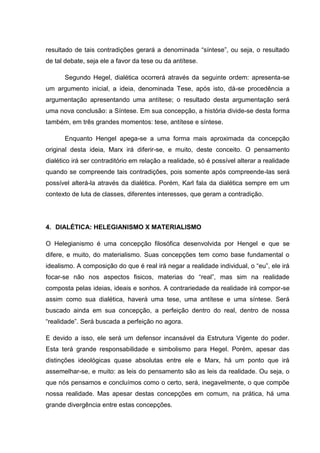 resultado de tais contradições gerará a denominada “síntese”, ou seja, o resultado
de tal debate, seja ele a favor da tese ou da antítese.

      Segundo Hegel, dialética ocorrerá através da seguinte ordem: apresenta-se
um argumento inicial, a ideia, denominada Tese, após isto, dá-se procedência a
argumentação apresentando uma antítese; o resultado desta argumentação será
uma nova conclusão: a Síntese. Em sua concepção, a história divide-se desta forma
também, em três grandes momentos: tese, antítese e síntese.

      Enquanto Hengel apega-se a uma forma mais aproximada da concepção
original desta ideia, Marx irá diferir-se, e muito, deste conceito. O pensamento
dialético irá ser contraditório em relação a realidade, só é possível alterar a realidade
quando se compreende tais contradições, pois somente após compreende-las será
possível alterá-la através da dialética. Porém, Karl fala da dialética sempre em um
contexto de luta de classes, diferentes interesses, que geram a contradição.




4. DIALÉTICA: HELEGIANISMO X MATERIALISMO

O Helegianismo é uma concepção filosófica desenvolvida por Hengel e que se
difere, e muito, do materialismo. Suas concepções tem como base fundamental o
idealismo. A composição do que é real irá negar a realidade individual, o “eu”, ele irá
focar-se não nos aspectos fisicos, materias do “real”, mas sim na realidade
composta pelas ideias, ideais e sonhos. A contrariedade da realidade irá compor-se
assim como sua dialética, haverá uma tese, uma antítese e uma síntese. Será
buscado ainda em sua concepção, a perfeição dentro do real, dentro de nossa
“realidade”. Será buscada a perfeição no agora.

E devido a isso, ele será um defensor incansável da Estrutura Vigente do poder.
Esta terá grande responsabilidade e simbolismo para Hegel. Porém, apesar das
distinções ideológicas quase absolutas entre ele e Marx, há um ponto que irá
assemelhar-se, e muito: as leis do pensamento são as leis da realidade. Ou seja, o
que nós pensamos e concluímos como o certo, será, inegavelmente, o que compõe
nossa realidade. Mas apesar destas concepções em comum, na prática, há uma
grande divergência entre estas concepções.
 
