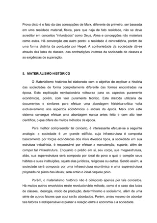 Prova disto é o fato da das concepções de Marx, diferente do primeiro, ser baseada
em uma realidade material, física, para que haja de fato realidade, não se deve
acreditar em conceitos “infundados” como Deus, Alma e concepções não materiais
como estas. Há convenção em outro ponto: a realidade é contraditória, porém de
uma forma distinta da pontuada por Hegel. A contrariedade da sociedade dá-se
através das lutas de classes, das contradições internas da sociedade de classes e
as exigências de superação.




5. MATERIALISMO HISTÓRICO

      O Materialismo histórico foi elaborado com o objetivo de explicar a história
das sociedades de forma completamente diferente das formas encontradas na
época. Esta explicação revolucionária voltou-se para os aspectos puramente
econômicos, porém, com teor puramente técnico. Este método utilizaria de
documentos e similares para efetuar uma abordagem histórica-crítica volta
exclusivamente aos aspectos econômicos e sociais da época. Marx com este
sistema consegue efetuar uma abordagem nunca antes feita e com alto teor
científico, o que difere de muitos métodos da época.

      Para melhor compreender tal conceito, é interessante efetuar-se a seguinte
analogia: a sociedade é um grande edifício, cuja infraestrutura é composta
basicamente por forças econômicas dos mais diversos tipos, a sociedade em sua
estrutura trabalhista, é responsável por efetuar a manutenção, suporte, além de
compor tal infraestrutura. Enquanto o prédio em si, seu corpo, sua megaestrutura,
aliás, sua superestrutura será composta por ideal do povo o qual o compõe seus
hábitos e suas instituições, sejam elas jurídicas, religiosas ou outras. Sendo assim, a
sociedade será composta por uma infraestrutura econômica e uma superestrutura
projetada no plano das ideias, será então o ideal daquele povo.

      Porém, o materialismo histórico não é composto apenas por tais conceitos.
Há muitos outros envolvidos neste revolucionário método, como é o caso das lutas
de classes, ideologia, modo de produção, determinismo e socialismo, além de uma
série de outros fatores que aqui serão abordados. Porém, antes mesmo de abordar
tais fatores é indispensável explanar a relação entre a economia e a sociedade.
 