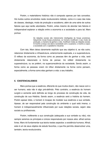 Porém, o materialismo histórico não é composto apenas por tais conceitos.
Há muitos outros envolvidos neste revolucionário método, como é o caso das lutas
de classes, ideologia, modo de produção e socialismo, além de uma série de outros
fatores que aqui serão abordados. Porém, antes mesmo de abordar tais fatores é
indispensável explanar a relação entre a economia e a sociedade e para tal, Marx
pontua:

                      As relações sociais são inteiramente interligadas às forças produtivas.
                      Adquirindo novas forças produtivas, os homens modificam o seu modo de
                      produção, a maneira de ganhar a vida, modificam todas as relações sociais.
                      O moinho a braço vos dará a sociedade com o suserano; o moinho a vapor,
                      a sociedade com o capitalismo industrial.

      Com isto, Marx deixa claramente explícito que seu objetivo é, se não outro,
relacionar diretamente a infraestrutura, anteriormente explicada, e a superestrutura.
O reflexo da economia, da forma como as pessoas têm de ganhar a vida, será
diretamente    relacionado    à   forma    de    pensar.    Irá   refletir   diretamente     na
superestrutura, ou se preferir, na superconsciência da sociedade. Sendo assim, a
forma como as pessoas vivem irá influir diretamente na forma como pensam,
especialmente, a forma como elas ganham a vida: o seu trabalho.




6. EXISTENCIALISMOS

      Marx pontua que a essência, diferente do que muitos dizem, não nasce com o
ser humano, esta não é algo pré-definido. Pelo contrário, a essência do homem
surgirá e somente será definida ao longo do processo de construção da vida, da
construção de sua História. Sendo assim, a essência será a história do homem.
Porém apesar disto, o homem é incapaz de modelar sua essência a sua vontade.
Apesar, de ser responsável pela construção do ambiente o qual está imerso, o
homem é indispensavelmente influenciado por suas relações sociais, sejam elas
sociais ou profissionais.

      Porém, indiferente a sua construção (adequada a sua vontade ou não), nós
sempre seremos os principais e únicos responsáveis por nossos atos: afinal somos
livres. Marx irá fundamentar sua teoria nestes aspectos: a existência humana. Afinal,
este é um de seus objetos de estudo favoritos, o que lhe permitiu desenvolver uma,
também, teoria revolucionária.
 