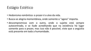 Estágio Estético
• Hedonismo romântico: o prazer é o alvo da vida.
• Busca-se alegria momentânea, onde somente o "agora" importa.
• descompromisso com o outro, onde o sujeito está sempre
autocentrado, e se ilude acreditando que na existência há lugar
somente para o prazer, mas isso não é possível, visto que a angústia
está presente em toda a humanidade.
 