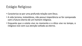 Estágio Religioso
• Caracteriza-se por uma profunda relação com Deus.
• A vida terrena, instantânea, não possui importância se for comparada
com o futuro eterno de um homem religioso.
• Enquanto que o esteta vive no momento e o ético vive no tempo, o
religioso vive com sua atenção voltada ao eterno.
 