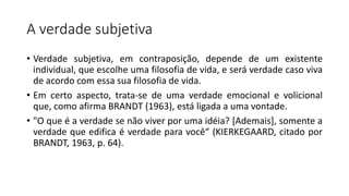 A verdade subjetiva
• Verdade subjetiva, em contraposição, depende de um existente
individual, que escolhe uma filosofia de vida, e será verdade caso viva
de acordo com essa sua filosofia de vida.
• Em certo aspecto, trata-se de uma verdade emocional e volicional
que, como afirma BRANDT (1963), está ligada a uma vontade.
• "O que é a verdade se não viver por uma idéia? [Ademais], somente a
verdade que edifica é verdade para você“ (KIERKEGAARD, citado por
BRANDT, 1963, p. 64).
 