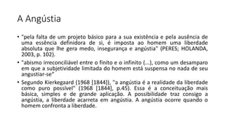 A Angústia
• "pela falta de um projeto básico para a sua existência e pela ausência de
uma essência definidora de si, é imposta ao homem uma liberdade
absoluta que lhe gera medo, insegurança e angústia" (PERES; HOLANDA,
2003, p. 102).
• "abismo irreconciliável entre o finito e o infinito (...), como um desamparo
em que a subjetividade limitada do homem está suspensa no nada de seu
angustiar-se“
• Segundo Kierkegaard (1968 [1844]), "a angústia é a realidade da liberdade
como puro possível" (1968 [1844], p.45). Essa é a conceituação mais
básica, simples e de grande aplicação. A possibilidade traz consigo a
angústia, a liberdade acarreta em angústia. A angústia ocorre quando o
homem confronta a liberdade.
 