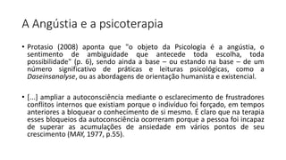 A Angústia e a psicoterapia
• Protasio (2008) aponta que "o objeto da Psicologia é a angústia, o
sentimento de ambiguidade que antecede toda escolha, toda
possibilidade" (p. 6), sendo ainda a base – ou estando na base – de um
número significativo de práticas e leituras psicológicas, como a
Daseinsanalyse, ou as abordagens de orientação humanista e existencial.
• [...] ampliar a autoconsciência mediante o esclarecimento de frustradores
conflitos internos que existiam porque o indivíduo foi forçado, em tempos
anteriores a bloquear o conhecimento de si mesmo. É claro que na terapia
esses bloqueios da autoconsciência ocorreram porque a pessoa foi incapaz
de superar as acumulações de ansiedade em vários pontos de seu
crescimento (MAY, 1977, p.55).
 