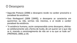 O Desespero
• Segundo Protasio (2008) o desespero reside no caráter provisório e
paradoxal da existência.
• Para Kierkegaard (2006 [1849]), o desespero se caracteriza em
querermos ou não, sermos nós mesmos, e aí reside o caráter
paradoxal da existência.
• "A existência humana, assim compreendida como desespero, efetiva-
se cotidianamente sob a forma de ilusão, de um querer ser o que não
se é, vivendo o constrangimento de não ser o eu que se ilude ser"
(PROTASIO, 2008, p.14).
 