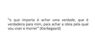 "o que importa é achar uma verdade, que é
verdadeira para mim, para achar a ideia pela qual
vou viver e morrer“ (Kierkegaard)
 