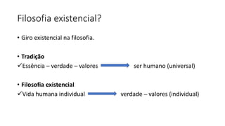 Filosofia existencial?
• Giro existencial na filosofia.
• Tradição
✓Essência – verdade – valores ser humano (universal)
• Filosofia existencial
✓Vida humana individual verdade – valores (individual)
 