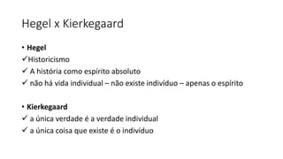 Hegel x Kierkegaard
• Hegel
✓Historicismo
✓ A história como espírito absoluto
✓ não há vida individual – não existe indivíduo – apenas o espírito
• Kierkegaard
✓ a única verdade é a verdade individual
✓ a única coisa que existe é o indivíduo
 
